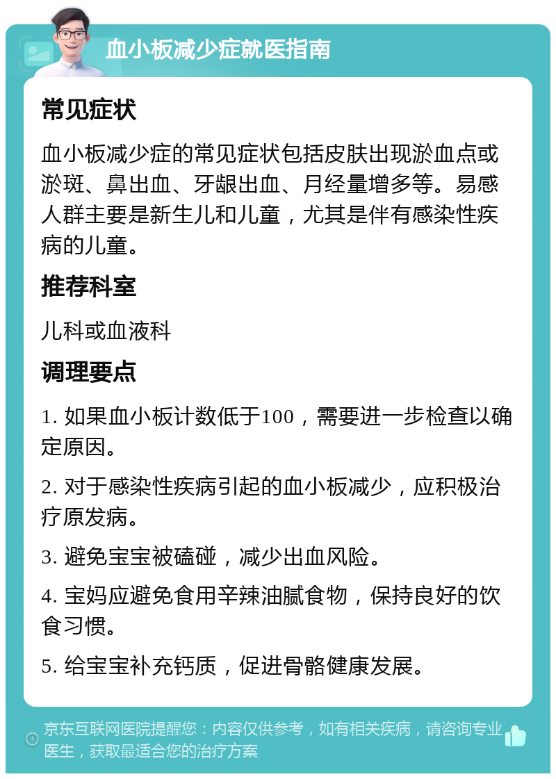 血小板减少症就医指南 常见症状 血小板减少症的常见症状包括皮肤出现淤血点或淤斑、鼻出血、牙龈出血、月经量增多等。易感人群主要是新生儿和儿童，尤其是伴有感染性疾病的儿童。 推荐科室 儿科或血液科 调理要点 1. 如果血小板计数低于100，需要进一步检查以确定原因。 2. 对于感染性疾病引起的血小板减少，应积极治疗原发病。 3. 避免宝宝被磕碰，减少出血风险。 4. 宝妈应避免食用辛辣油腻食物，保持良好的饮食习惯。 5. 给宝宝补充钙质，促进骨骼健康发展。