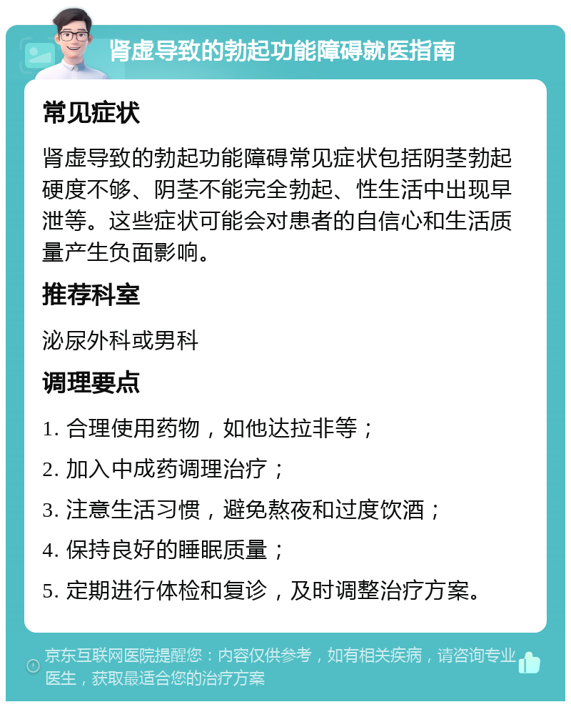 肾虚导致的勃起功能障碍就医指南 常见症状 肾虚导致的勃起功能障碍常见症状包括阴茎勃起硬度不够、阴茎不能完全勃起、性生活中出现早泄等。这些症状可能会对患者的自信心和生活质量产生负面影响。 推荐科室 泌尿外科或男科 调理要点 1. 合理使用药物，如他达拉非等； 2. 加入中成药调理治疗； 3. 注意生活习惯，避免熬夜和过度饮酒； 4. 保持良好的睡眠质量； 5. 定期进行体检和复诊，及时调整治疗方案。