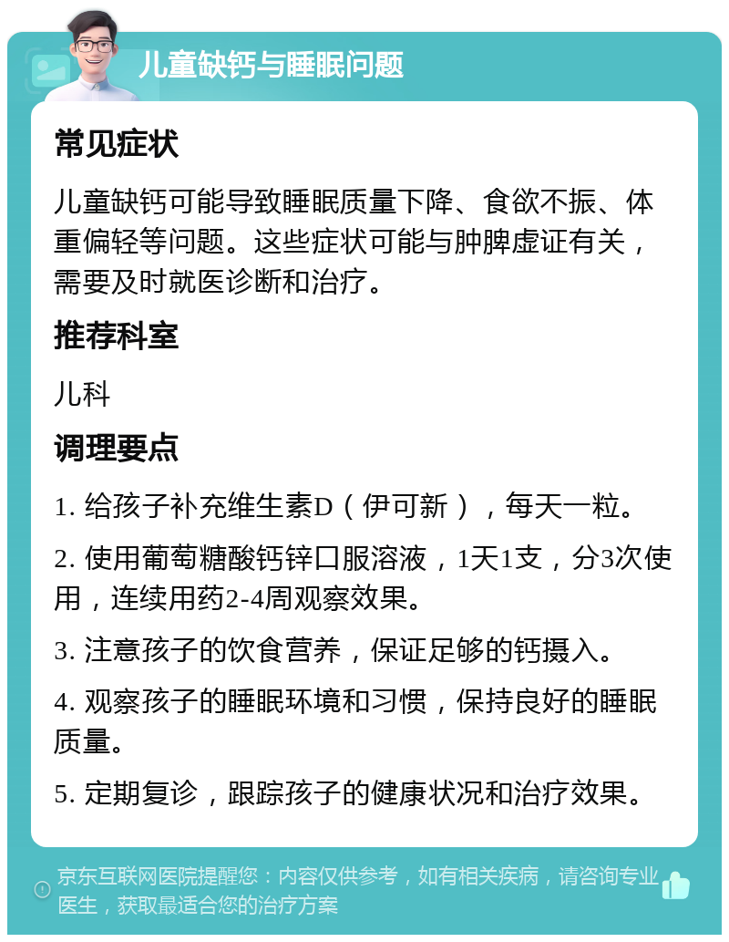 儿童缺钙与睡眠问题 常见症状 儿童缺钙可能导致睡眠质量下降、食欲不振、体重偏轻等问题。这些症状可能与肿脾虚证有关，需要及时就医诊断和治疗。 推荐科室 儿科 调理要点 1. 给孩子补充维生素D（伊可新），每天一粒。 2. 使用葡萄糖酸钙锌口服溶液，1天1支，分3次使用，连续用药2-4周观察效果。 3. 注意孩子的饮食营养，保证足够的钙摄入。 4. 观察孩子的睡眠环境和习惯，保持良好的睡眠质量。 5. 定期复诊，跟踪孩子的健康状况和治疗效果。