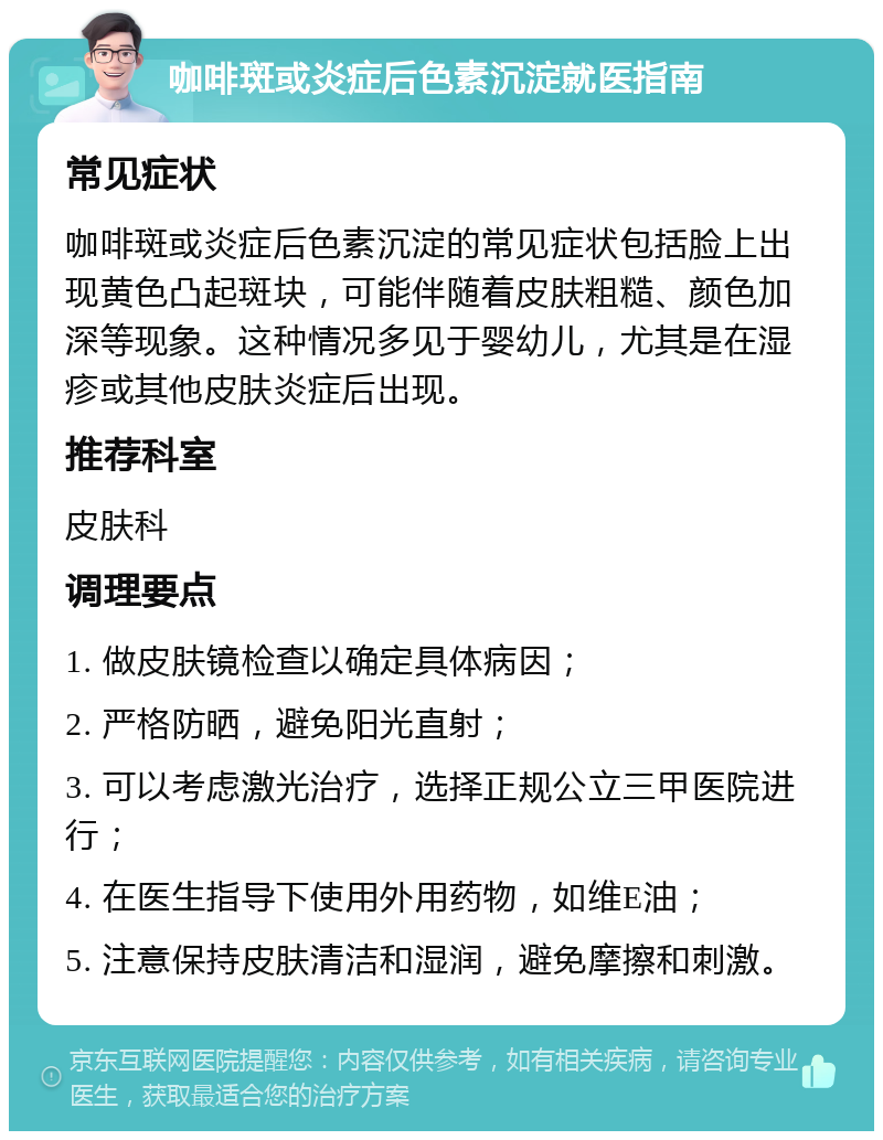 咖啡斑或炎症后色素沉淀就医指南 常见症状 咖啡斑或炎症后色素沉淀的常见症状包括脸上出现黄色凸起斑块，可能伴随着皮肤粗糙、颜色加深等现象。这种情况多见于婴幼儿，尤其是在湿疹或其他皮肤炎症后出现。 推荐科室 皮肤科 调理要点 1. 做皮肤镜检查以确定具体病因； 2. 严格防晒，避免阳光直射； 3. 可以考虑激光治疗，选择正规公立三甲医院进行； 4. 在医生指导下使用外用药物，如维E油； 5. 注意保持皮肤清洁和湿润，避免摩擦和刺激。