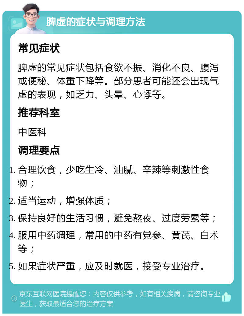 脾虚的症状与调理方法 常见症状 脾虚的常见症状包括食欲不振、消化不良、腹泻或便秘、体重下降等。部分患者可能还会出现气虚的表现，如乏力、头晕、心悸等。 推荐科室 中医科 调理要点 合理饮食，少吃生冷、油腻、辛辣等刺激性食物； 适当运动，增强体质； 保持良好的生活习惯，避免熬夜、过度劳累等； 服用中药调理，常用的中药有党参、黄芪、白术等； 如果症状严重，应及时就医，接受专业治疗。