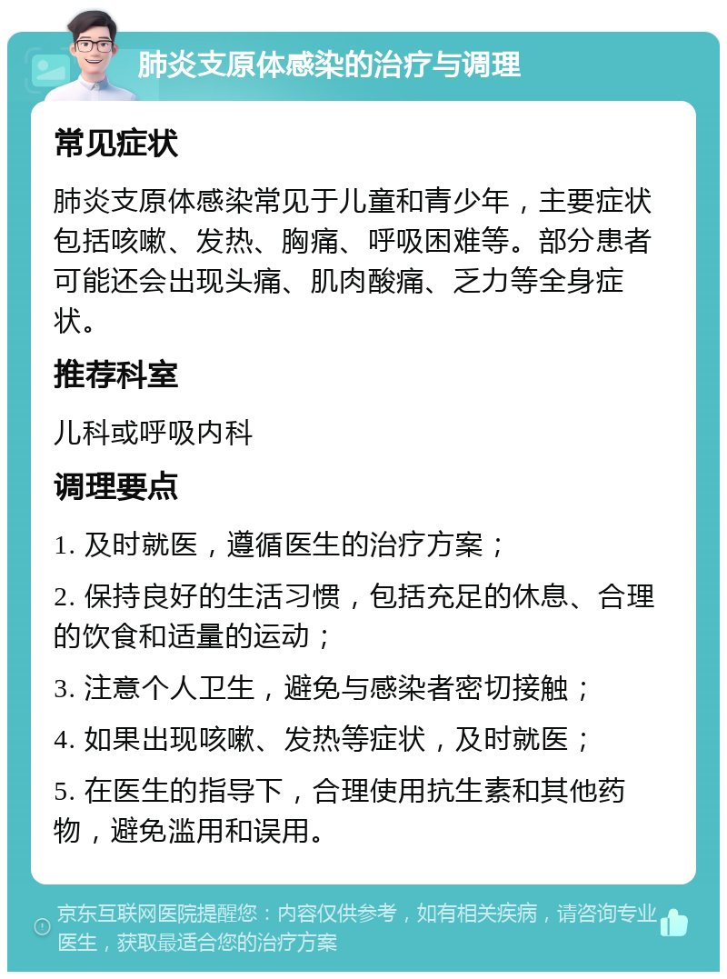 肺炎支原体感染的治疗与调理 常见症状 肺炎支原体感染常见于儿童和青少年，主要症状包括咳嗽、发热、胸痛、呼吸困难等。部分患者可能还会出现头痛、肌肉酸痛、乏力等全身症状。 推荐科室 儿科或呼吸内科 调理要点 1. 及时就医，遵循医生的治疗方案； 2. 保持良好的生活习惯，包括充足的休息、合理的饮食和适量的运动； 3. 注意个人卫生，避免与感染者密切接触； 4. 如果出现咳嗽、发热等症状，及时就医； 5. 在医生的指导下，合理使用抗生素和其他药物，避免滥用和误用。