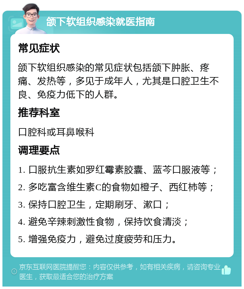 颌下软组织感染就医指南 常见症状 颌下软组织感染的常见症状包括颌下肿胀、疼痛、发热等，多见于成年人，尤其是口腔卫生不良、免疫力低下的人群。 推荐科室 口腔科或耳鼻喉科 调理要点 1. 口服抗生素如罗红霉素胶囊、蓝芩口服液等； 2. 多吃富含维生素C的食物如橙子、西红柿等； 3. 保持口腔卫生，定期刷牙、漱口； 4. 避免辛辣刺激性食物，保持饮食清淡； 5. 增强免疫力，避免过度疲劳和压力。