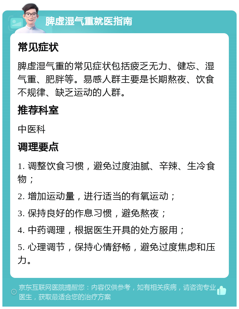 脾虚湿气重就医指南 常见症状 脾虚湿气重的常见症状包括疲乏无力、健忘、湿气重、肥胖等。易感人群主要是长期熬夜、饮食不规律、缺乏运动的人群。 推荐科室 中医科 调理要点 1. 调整饮食习惯，避免过度油腻、辛辣、生冷食物； 2. 增加运动量，进行适当的有氧运动； 3. 保持良好的作息习惯，避免熬夜； 4. 中药调理，根据医生开具的处方服用； 5. 心理调节，保持心情舒畅，避免过度焦虑和压力。