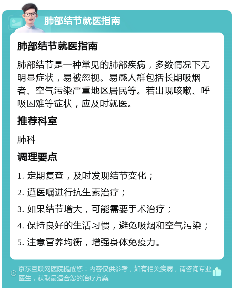 肺部结节就医指南 肺部结节就医指南 肺部结节是一种常见的肺部疾病，多数情况下无明显症状，易被忽视。易感人群包括长期吸烟者、空气污染严重地区居民等。若出现咳嗽、呼吸困难等症状，应及时就医。 推荐科室 肺科 调理要点 1. 定期复查，及时发现结节变化； 2. 遵医嘱进行抗生素治疗； 3. 如果结节增大，可能需要手术治疗； 4. 保持良好的生活习惯，避免吸烟和空气污染； 5. 注意营养均衡，增强身体免疫力。