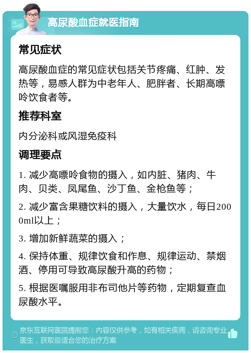 高尿酸血症就医指南 常见症状 高尿酸血症的常见症状包括关节疼痛、红肿、发热等，易感人群为中老年人、肥胖者、长期高嘌呤饮食者等。 推荐科室 内分泌科或风湿免疫科 调理要点 1. 减少高嘌呤食物的摄入，如内脏、猪肉、牛肉、贝类、凤尾鱼、沙丁鱼、金枪鱼等； 2. 减少富含果糖饮料的摄入，大量饮水，每日2000ml以上； 3. 增加新鲜蔬菜的摄入； 4. 保持体重、规律饮食和作息、规律运动、禁烟酒、停用可导致高尿酸升高的药物； 5. 根据医嘱服用非布司他片等药物，定期复查血尿酸水平。