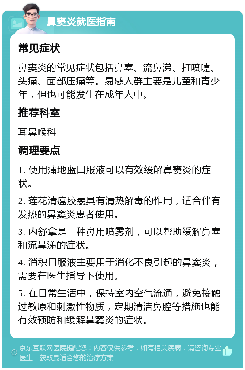 鼻窦炎就医指南 常见症状 鼻窦炎的常见症状包括鼻塞、流鼻涕、打喷嚏、头痛、面部压痛等。易感人群主要是儿童和青少年，但也可能发生在成年人中。 推荐科室 耳鼻喉科 调理要点 1. 使用蒲地蓝口服液可以有效缓解鼻窦炎的症状。 2. 莲花清瘟胶囊具有清热解毒的作用，适合伴有发热的鼻窦炎患者使用。 3. 内舒拿是一种鼻用喷雾剂，可以帮助缓解鼻塞和流鼻涕的症状。 4. 消积口服液主要用于消化不良引起的鼻窦炎，需要在医生指导下使用。 5. 在日常生活中，保持室内空气流通，避免接触过敏原和刺激性物质，定期清洁鼻腔等措施也能有效预防和缓解鼻窦炎的症状。