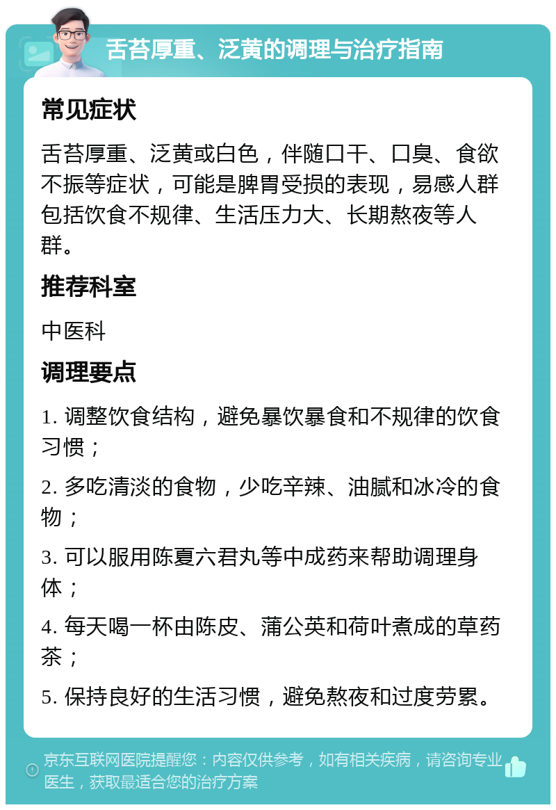 舌苔厚重、泛黄的调理与治疗指南 常见症状 舌苔厚重、泛黄或白色，伴随口干、口臭、食欲不振等症状，可能是脾胃受损的表现，易感人群包括饮食不规律、生活压力大、长期熬夜等人群。 推荐科室 中医科 调理要点 1. 调整饮食结构，避免暴饮暴食和不规律的饮食习惯； 2. 多吃清淡的食物，少吃辛辣、油腻和冰冷的食物； 3. 可以服用陈夏六君丸等中成药来帮助调理身体； 4. 每天喝一杯由陈皮、蒲公英和荷叶煮成的草药茶； 5. 保持良好的生活习惯，避免熬夜和过度劳累。