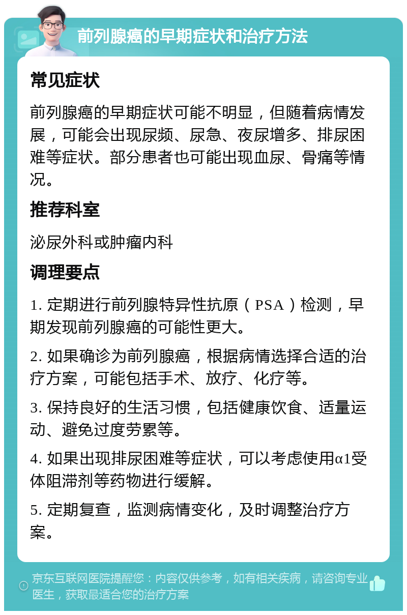 前列腺癌的早期症状和治疗方法 常见症状 前列腺癌的早期症状可能不明显，但随着病情发展，可能会出现尿频、尿急、夜尿增多、排尿困难等症状。部分患者也可能出现血尿、骨痛等情况。 推荐科室 泌尿外科或肿瘤内科 调理要点 1. 定期进行前列腺特异性抗原（PSA）检测，早期发现前列腺癌的可能性更大。 2. 如果确诊为前列腺癌，根据病情选择合适的治疗方案，可能包括手术、放疗、化疗等。 3. 保持良好的生活习惯，包括健康饮食、适量运动、避免过度劳累等。 4. 如果出现排尿困难等症状，可以考虑使用α1受体阻滞剂等药物进行缓解。 5. 定期复查，监测病情变化，及时调整治疗方案。