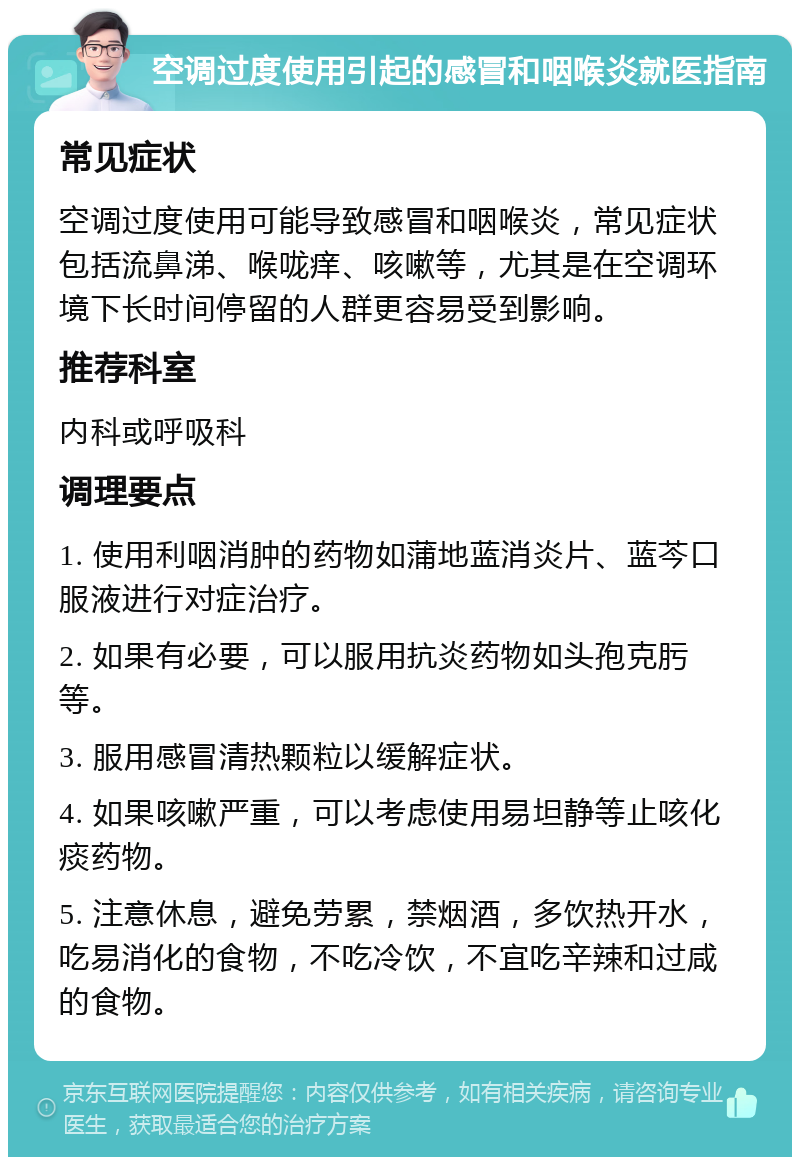 空调过度使用引起的感冒和咽喉炎就医指南 常见症状 空调过度使用可能导致感冒和咽喉炎，常见症状包括流鼻涕、喉咙痒、咳嗽等，尤其是在空调环境下长时间停留的人群更容易受到影响。 推荐科室 内科或呼吸科 调理要点 1. 使用利咽消肿的药物如蒲地蓝消炎片、蓝芩口服液进行对症治疗。 2. 如果有必要，可以服用抗炎药物如头孢克肟等。 3. 服用感冒清热颗粒以缓解症状。 4. 如果咳嗽严重，可以考虑使用易坦静等止咳化痰药物。 5. 注意休息，避免劳累，禁烟酒，多饮热开水，吃易消化的食物，不吃冷饮，不宜吃辛辣和过咸的食物。