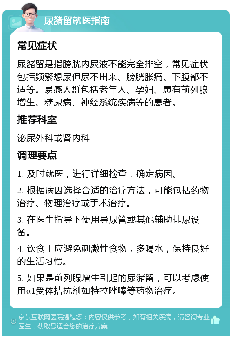 尿潴留就医指南 常见症状 尿潴留是指膀胱内尿液不能完全排空，常见症状包括频繁想尿但尿不出来、膀胱胀痛、下腹部不适等。易感人群包括老年人、孕妇、患有前列腺增生、糖尿病、神经系统疾病等的患者。 推荐科室 泌尿外科或肾内科 调理要点 1. 及时就医，进行详细检查，确定病因。 2. 根据病因选择合适的治疗方法，可能包括药物治疗、物理治疗或手术治疗。 3. 在医生指导下使用导尿管或其他辅助排尿设备。 4. 饮食上应避免刺激性食物，多喝水，保持良好的生活习惯。 5. 如果是前列腺增生引起的尿潴留，可以考虑使用α1受体拮抗剂如特拉唑嗪等药物治疗。