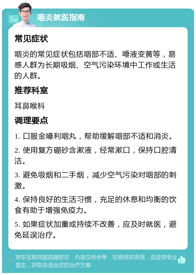 咽炎就医指南 常见症状 咽炎的常见症状包括咽部不适、唾液变黄等，易感人群为长期吸烟、空气污染环境中工作或生活的人群。 推荐科室 耳鼻喉科 调理要点 1. 口服金嗓利咽丸，帮助缓解咽部不适和消炎。 2. 使用复方硼砂含漱液，经常漱口，保持口腔清洁。 3. 避免吸烟和二手烟，减少空气污染对咽部的刺激。 4. 保持良好的生活习惯，充足的休息和均衡的饮食有助于增强免疫力。 5. 如果症状加重或持续不改善，应及时就医，避免延误治疗。