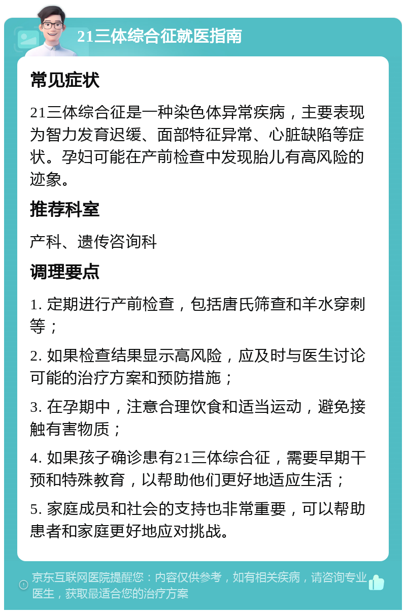 21三体综合征就医指南 常见症状 21三体综合征是一种染色体异常疾病，主要表现为智力发育迟缓、面部特征异常、心脏缺陷等症状。孕妇可能在产前检查中发现胎儿有高风险的迹象。 推荐科室 产科、遗传咨询科 调理要点 1. 定期进行产前检查，包括唐氏筛查和羊水穿刺等； 2. 如果检查结果显示高风险，应及时与医生讨论可能的治疗方案和预防措施； 3. 在孕期中，注意合理饮食和适当运动，避免接触有害物质； 4. 如果孩子确诊患有21三体综合征，需要早期干预和特殊教育，以帮助他们更好地适应生活； 5. 家庭成员和社会的支持也非常重要，可以帮助患者和家庭更好地应对挑战。