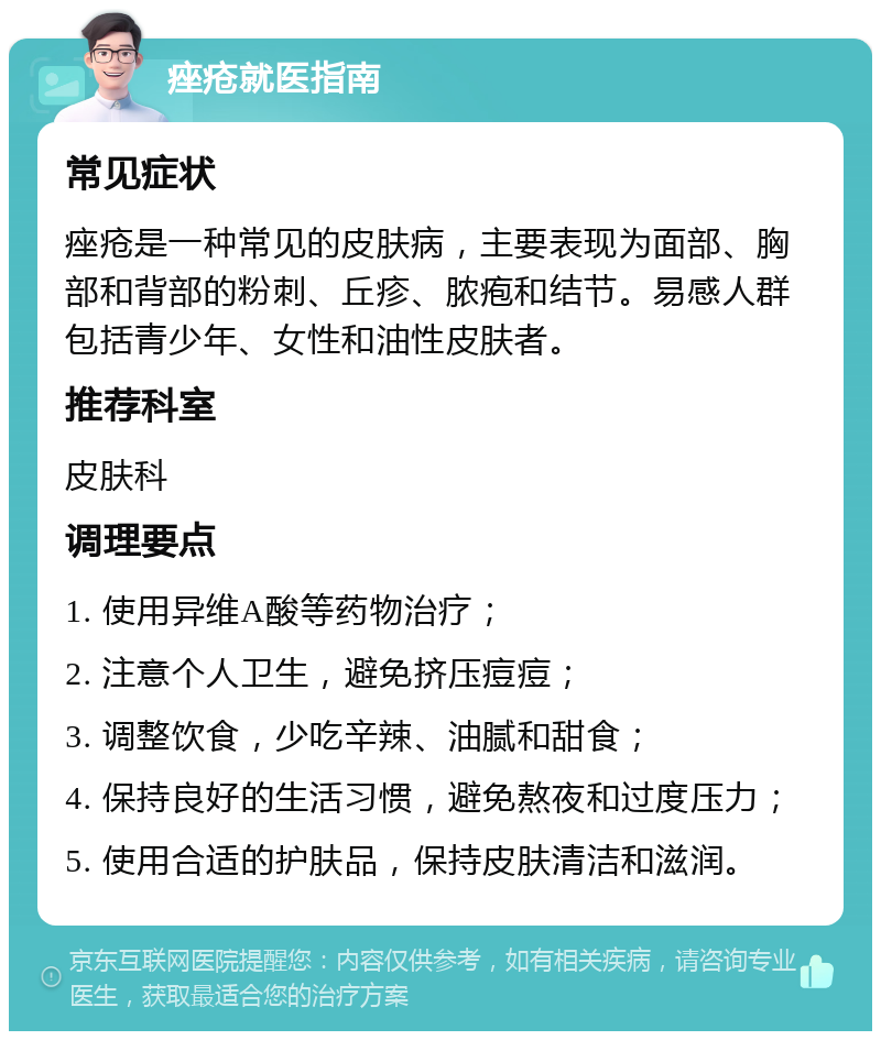 痤疮就医指南 常见症状 痤疮是一种常见的皮肤病，主要表现为面部、胸部和背部的粉刺、丘疹、脓疱和结节。易感人群包括青少年、女性和油性皮肤者。 推荐科室 皮肤科 调理要点 1. 使用异维A酸等药物治疗； 2. 注意个人卫生，避免挤压痘痘； 3. 调整饮食，少吃辛辣、油腻和甜食； 4. 保持良好的生活习惯，避免熬夜和过度压力； 5. 使用合适的护肤品，保持皮肤清洁和滋润。