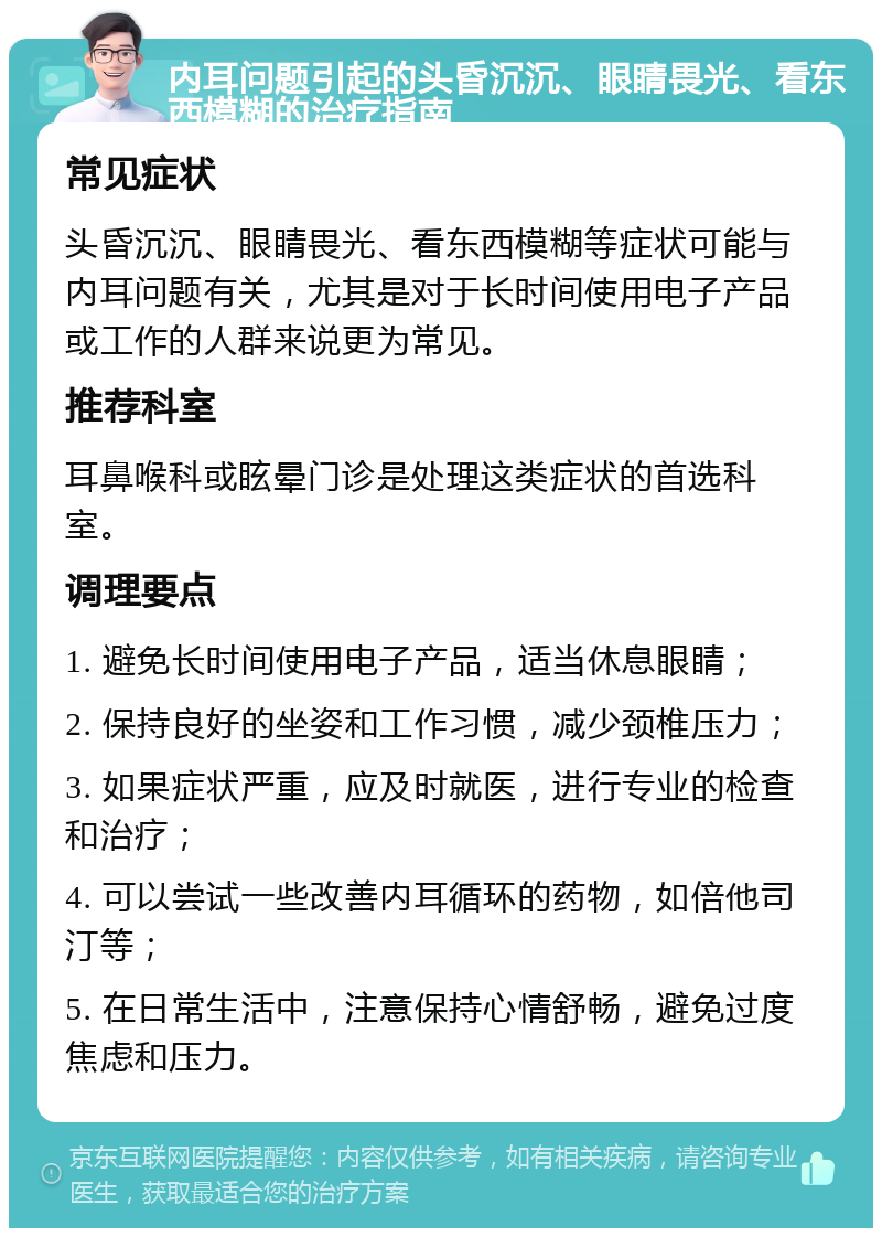 内耳问题引起的头昏沉沉、眼睛畏光、看东西模糊的治疗指南 常见症状 头昏沉沉、眼睛畏光、看东西模糊等症状可能与内耳问题有关，尤其是对于长时间使用电子产品或工作的人群来说更为常见。 推荐科室 耳鼻喉科或眩晕门诊是处理这类症状的首选科室。 调理要点 1. 避免长时间使用电子产品，适当休息眼睛； 2. 保持良好的坐姿和工作习惯，减少颈椎压力； 3. 如果症状严重，应及时就医，进行专业的检查和治疗； 4. 可以尝试一些改善内耳循环的药物，如倍他司汀等； 5. 在日常生活中，注意保持心情舒畅，避免过度焦虑和压力。