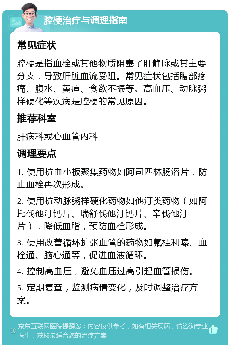 腔梗治疗与调理指南 常见症状 腔梗是指血栓或其他物质阻塞了肝静脉或其主要分支，导致肝脏血流受阻。常见症状包括腹部疼痛、腹水、黄疸、食欲不振等。高血压、动脉粥样硬化等疾病是腔梗的常见原因。 推荐科室 肝病科或心血管内科 调理要点 1. 使用抗血小板聚集药物如阿司匹林肠溶片，防止血栓再次形成。 2. 使用抗动脉粥样硬化药物如他汀类药物（如阿托伐他汀钙片、瑞舒伐他汀钙片、辛伐他汀片），降低血脂，预防血栓形成。 3. 使用改善循环扩张血管的药物如氟桂利嗪、血栓通、脑心通等，促进血液循环。 4. 控制高血压，避免血压过高引起血管损伤。 5. 定期复查，监测病情变化，及时调整治疗方案。