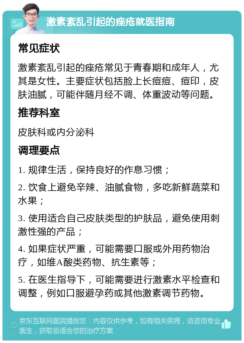 激素紊乱引起的痤疮就医指南 常见症状 激素紊乱引起的痤疮常见于青春期和成年人，尤其是女性。主要症状包括脸上长痘痘、痘印，皮肤油腻，可能伴随月经不调、体重波动等问题。 推荐科室 皮肤科或内分泌科 调理要点 1. 规律生活，保持良好的作息习惯； 2. 饮食上避免辛辣、油腻食物，多吃新鲜蔬菜和水果； 3. 使用适合自己皮肤类型的护肤品，避免使用刺激性强的产品； 4. 如果症状严重，可能需要口服或外用药物治疗，如维A酸类药物、抗生素等； 5. 在医生指导下，可能需要进行激素水平检查和调整，例如口服避孕药或其他激素调节药物。