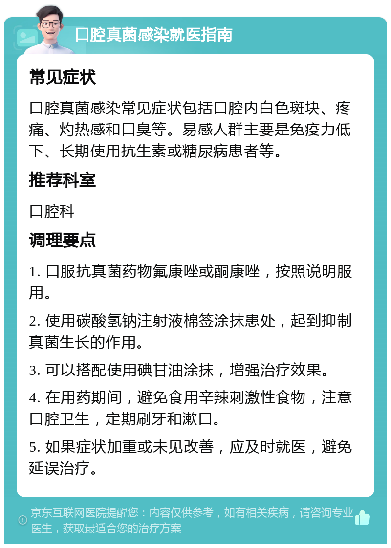 口腔真菌感染就医指南 常见症状 口腔真菌感染常见症状包括口腔内白色斑块、疼痛、灼热感和口臭等。易感人群主要是免疫力低下、长期使用抗生素或糖尿病患者等。 推荐科室 口腔科 调理要点 1. 口服抗真菌药物氟康唑或酮康唑，按照说明服用。 2. 使用碳酸氢钠注射液棉签涂抹患处，起到抑制真菌生长的作用。 3. 可以搭配使用碘甘油涂抹，增强治疗效果。 4. 在用药期间，避免食用辛辣刺激性食物，注意口腔卫生，定期刷牙和漱口。 5. 如果症状加重或未见改善，应及时就医，避免延误治疗。