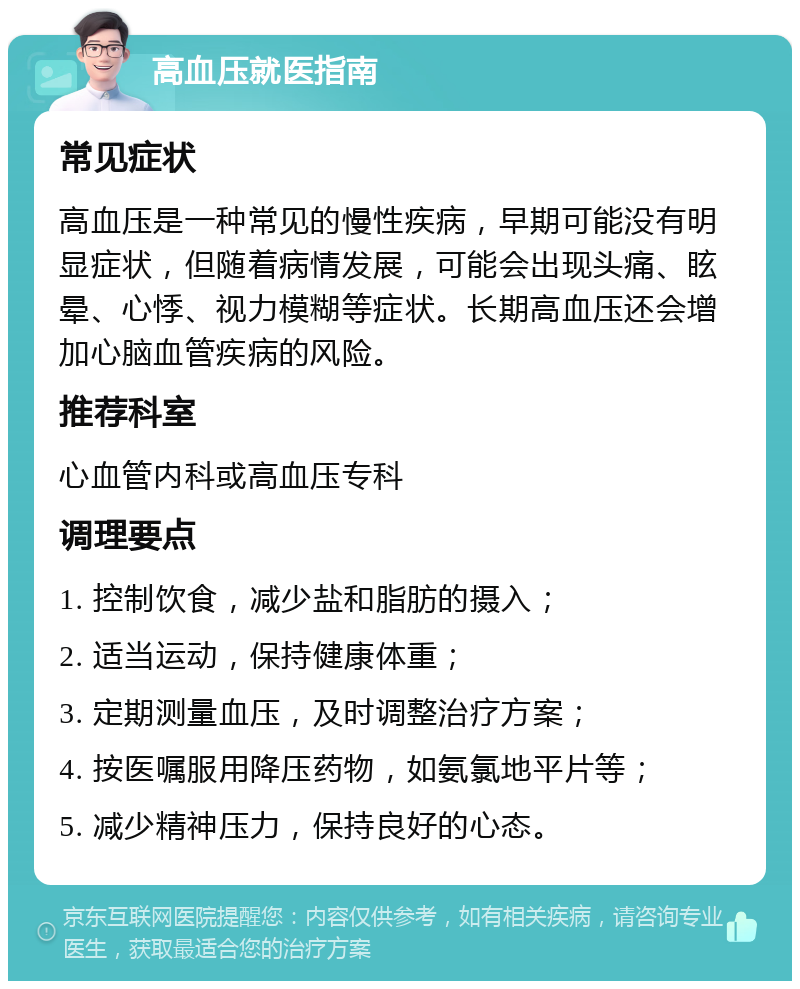 高血压就医指南 常见症状 高血压是一种常见的慢性疾病，早期可能没有明显症状，但随着病情发展，可能会出现头痛、眩晕、心悸、视力模糊等症状。长期高血压还会增加心脑血管疾病的风险。 推荐科室 心血管内科或高血压专科 调理要点 1. 控制饮食，减少盐和脂肪的摄入； 2. 适当运动，保持健康体重； 3. 定期测量血压，及时调整治疗方案； 4. 按医嘱服用降压药物，如氨氯地平片等； 5. 减少精神压力，保持良好的心态。