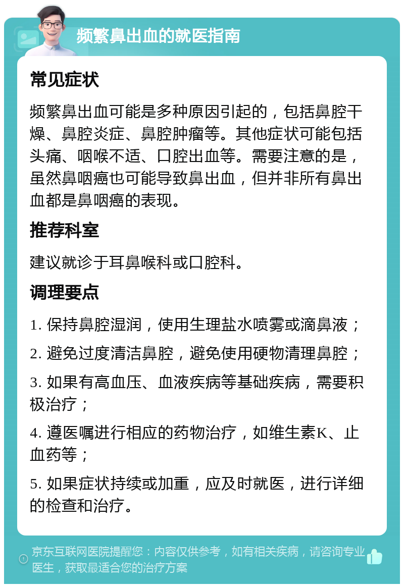 频繁鼻出血的就医指南 常见症状 频繁鼻出血可能是多种原因引起的，包括鼻腔干燥、鼻腔炎症、鼻腔肿瘤等。其他症状可能包括头痛、咽喉不适、口腔出血等。需要注意的是，虽然鼻咽癌也可能导致鼻出血，但并非所有鼻出血都是鼻咽癌的表现。 推荐科室 建议就诊于耳鼻喉科或口腔科。 调理要点 1. 保持鼻腔湿润，使用生理盐水喷雾或滴鼻液； 2. 避免过度清洁鼻腔，避免使用硬物清理鼻腔； 3. 如果有高血压、血液疾病等基础疾病，需要积极治疗； 4. 遵医嘱进行相应的药物治疗，如维生素K、止血药等； 5. 如果症状持续或加重，应及时就医，进行详细的检查和治疗。