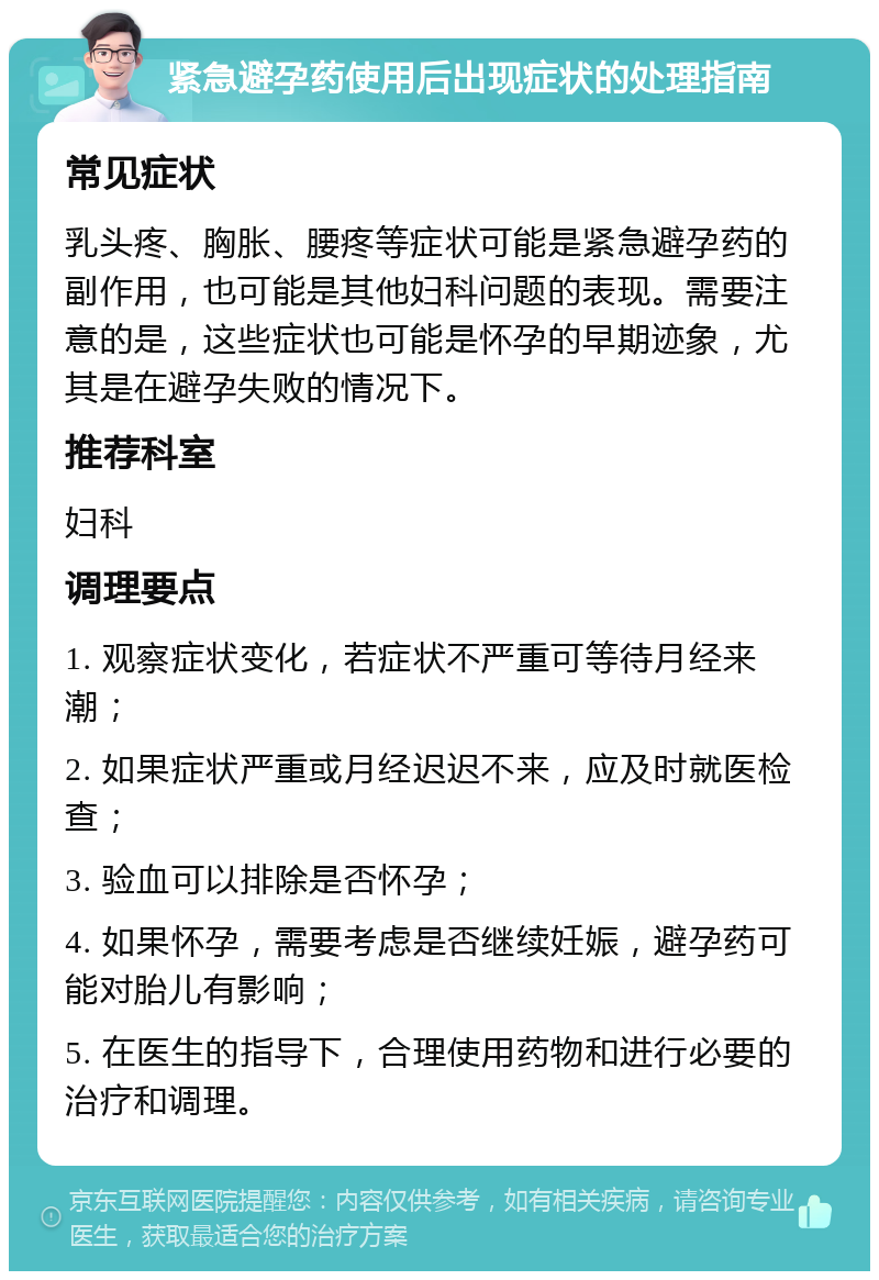 紧急避孕药使用后出现症状的处理指南 常见症状 乳头疼、胸胀、腰疼等症状可能是紧急避孕药的副作用，也可能是其他妇科问题的表现。需要注意的是，这些症状也可能是怀孕的早期迹象，尤其是在避孕失败的情况下。 推荐科室 妇科 调理要点 1. 观察症状变化，若症状不严重可等待月经来潮； 2. 如果症状严重或月经迟迟不来，应及时就医检查； 3. 验血可以排除是否怀孕； 4. 如果怀孕，需要考虑是否继续妊娠，避孕药可能对胎儿有影响； 5. 在医生的指导下，合理使用药物和进行必要的治疗和调理。