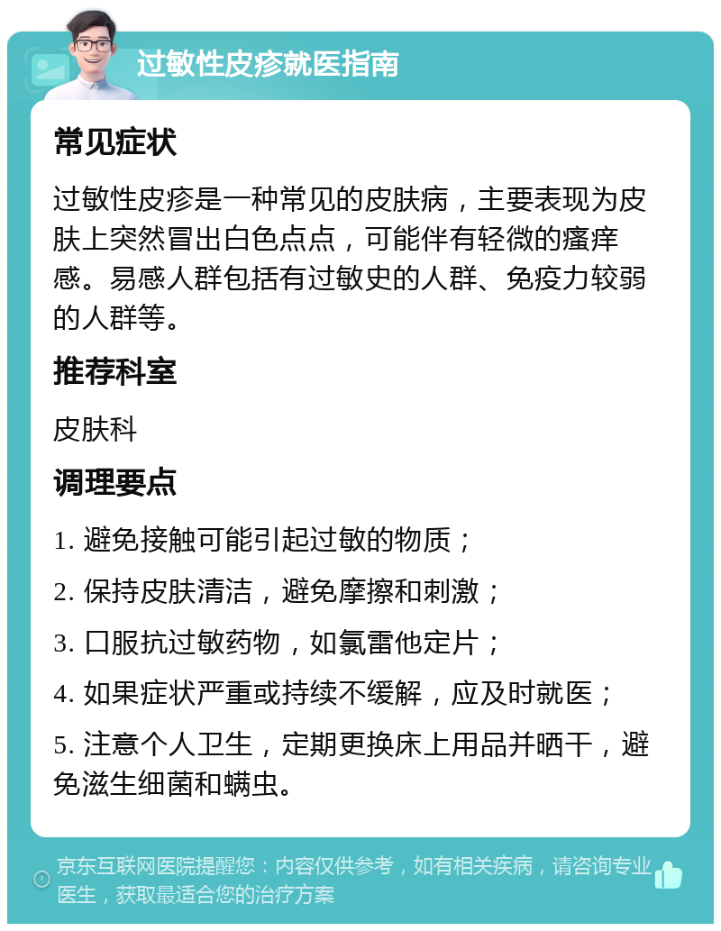 过敏性皮疹就医指南 常见症状 过敏性皮疹是一种常见的皮肤病，主要表现为皮肤上突然冒出白色点点，可能伴有轻微的瘙痒感。易感人群包括有过敏史的人群、免疫力较弱的人群等。 推荐科室 皮肤科 调理要点 1. 避免接触可能引起过敏的物质； 2. 保持皮肤清洁，避免摩擦和刺激； 3. 口服抗过敏药物，如氯雷他定片； 4. 如果症状严重或持续不缓解，应及时就医； 5. 注意个人卫生，定期更换床上用品并晒干，避免滋生细菌和螨虫。