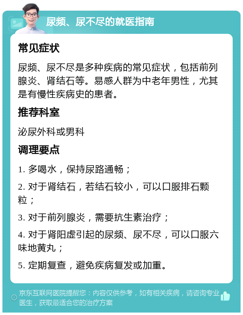 尿频、尿不尽的就医指南 常见症状 尿频、尿不尽是多种疾病的常见症状，包括前列腺炎、肾结石等。易感人群为中老年男性，尤其是有慢性疾病史的患者。 推荐科室 泌尿外科或男科 调理要点 1. 多喝水，保持尿路通畅； 2. 对于肾结石，若结石较小，可以口服排石颗粒； 3. 对于前列腺炎，需要抗生素治疗； 4. 对于肾阳虚引起的尿频、尿不尽，可以口服六味地黄丸； 5. 定期复查，避免疾病复发或加重。