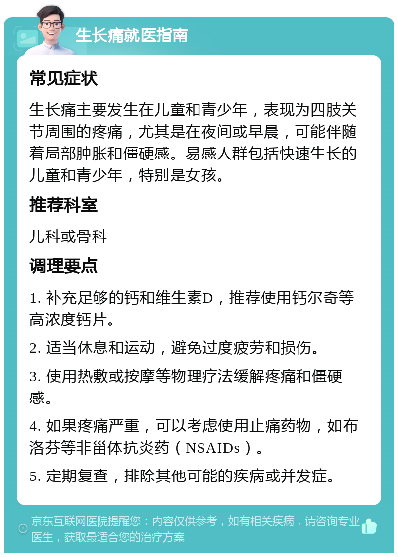 生长痛就医指南 常见症状 生长痛主要发生在儿童和青少年，表现为四肢关节周围的疼痛，尤其是在夜间或早晨，可能伴随着局部肿胀和僵硬感。易感人群包括快速生长的儿童和青少年，特别是女孩。 推荐科室 儿科或骨科 调理要点 1. 补充足够的钙和维生素D，推荐使用钙尔奇等高浓度钙片。 2. 适当休息和运动，避免过度疲劳和损伤。 3. 使用热敷或按摩等物理疗法缓解疼痛和僵硬感。 4. 如果疼痛严重，可以考虑使用止痛药物，如布洛芬等非甾体抗炎药（NSAIDs）。 5. 定期复查，排除其他可能的疾病或并发症。