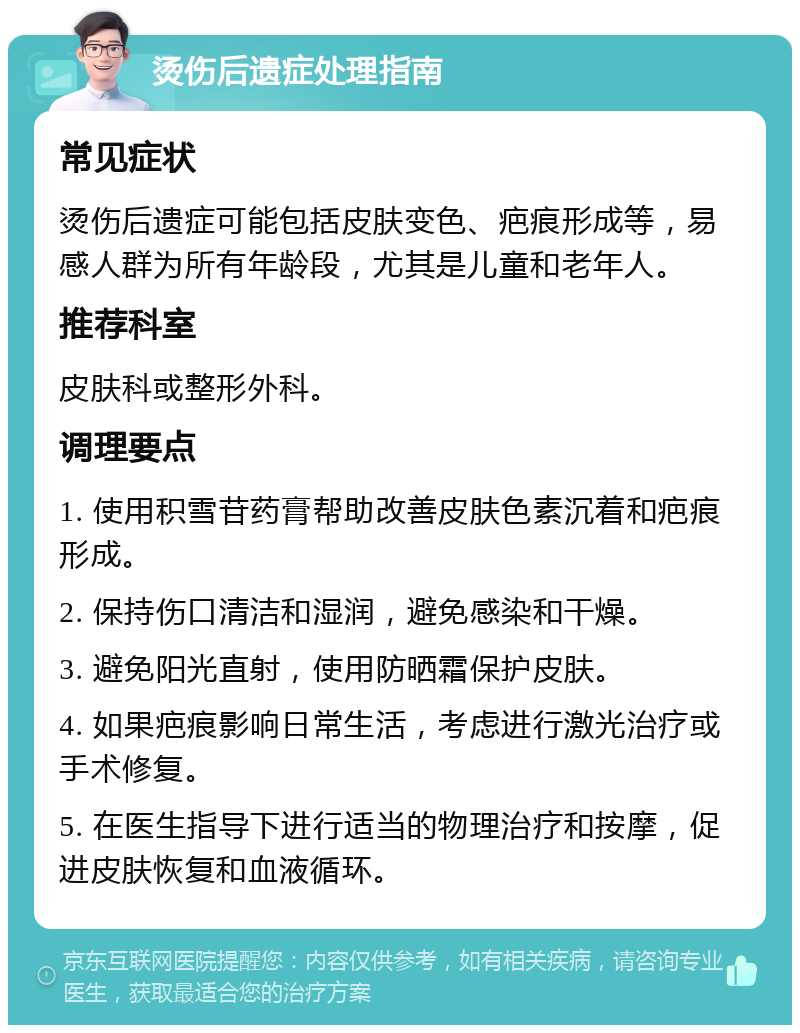 烫伤后遗症处理指南 常见症状 烫伤后遗症可能包括皮肤变色、疤痕形成等，易感人群为所有年龄段，尤其是儿童和老年人。 推荐科室 皮肤科或整形外科。 调理要点 1. 使用积雪苷药膏帮助改善皮肤色素沉着和疤痕形成。 2. 保持伤口清洁和湿润，避免感染和干燥。 3. 避免阳光直射，使用防晒霜保护皮肤。 4. 如果疤痕影响日常生活，考虑进行激光治疗或手术修复。 5. 在医生指导下进行适当的物理治疗和按摩，促进皮肤恢复和血液循环。