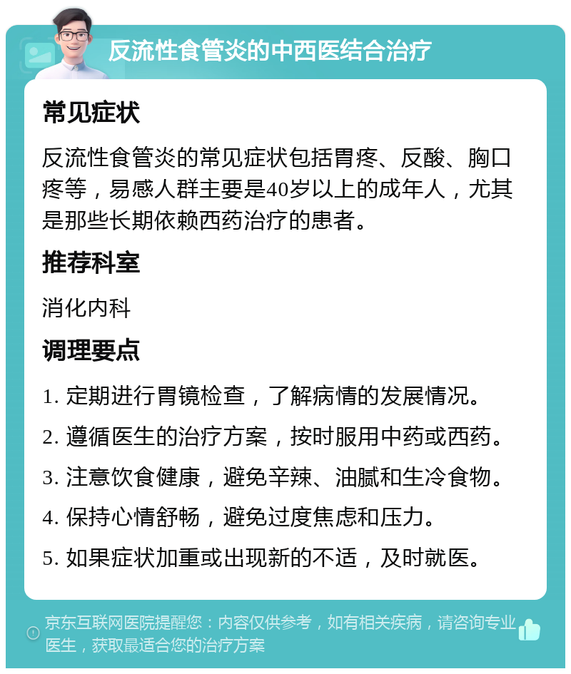 反流性食管炎的中西医结合治疗 常见症状 反流性食管炎的常见症状包括胃疼、反酸、胸口疼等，易感人群主要是40岁以上的成年人，尤其是那些长期依赖西药治疗的患者。 推荐科室 消化内科 调理要点 1. 定期进行胃镜检查，了解病情的发展情况。 2. 遵循医生的治疗方案，按时服用中药或西药。 3. 注意饮食健康，避免辛辣、油腻和生冷食物。 4. 保持心情舒畅，避免过度焦虑和压力。 5. 如果症状加重或出现新的不适，及时就医。