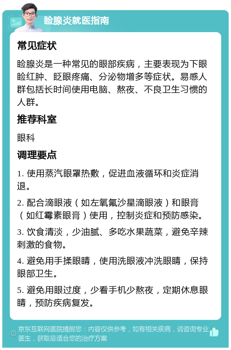 睑腺炎就医指南 常见症状 睑腺炎是一种常见的眼部疾病，主要表现为下眼睑红肿、眨眼疼痛、分泌物增多等症状。易感人群包括长时间使用电脑、熬夜、不良卫生习惯的人群。 推荐科室 眼科 调理要点 1. 使用蒸汽眼罩热敷，促进血液循环和炎症消退。 2. 配合滴眼液（如左氧氟沙星滴眼液）和眼膏（如红霉素眼膏）使用，控制炎症和预防感染。 3. 饮食清淡，少油腻、多吃水果蔬菜，避免辛辣刺激的食物。 4. 避免用手揉眼睛，使用洗眼液冲洗眼睛，保持眼部卫生。 5. 避免用眼过度，少看手机少熬夜，定期休息眼睛，预防疾病复发。