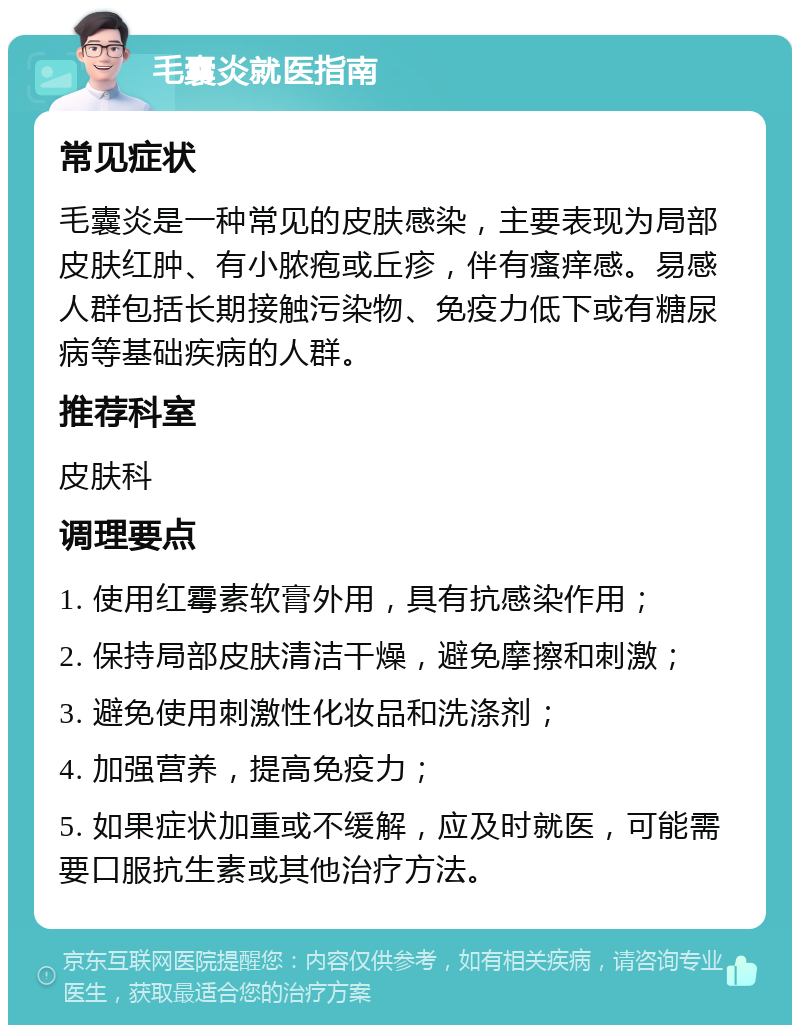 毛囊炎就医指南 常见症状 毛囊炎是一种常见的皮肤感染，主要表现为局部皮肤红肿、有小脓疱或丘疹，伴有瘙痒感。易感人群包括长期接触污染物、免疫力低下或有糖尿病等基础疾病的人群。 推荐科室 皮肤科 调理要点 1. 使用红霉素软膏外用，具有抗感染作用； 2. 保持局部皮肤清洁干燥，避免摩擦和刺激； 3. 避免使用刺激性化妆品和洗涤剂； 4. 加强营养，提高免疫力； 5. 如果症状加重或不缓解，应及时就医，可能需要口服抗生素或其他治疗方法。