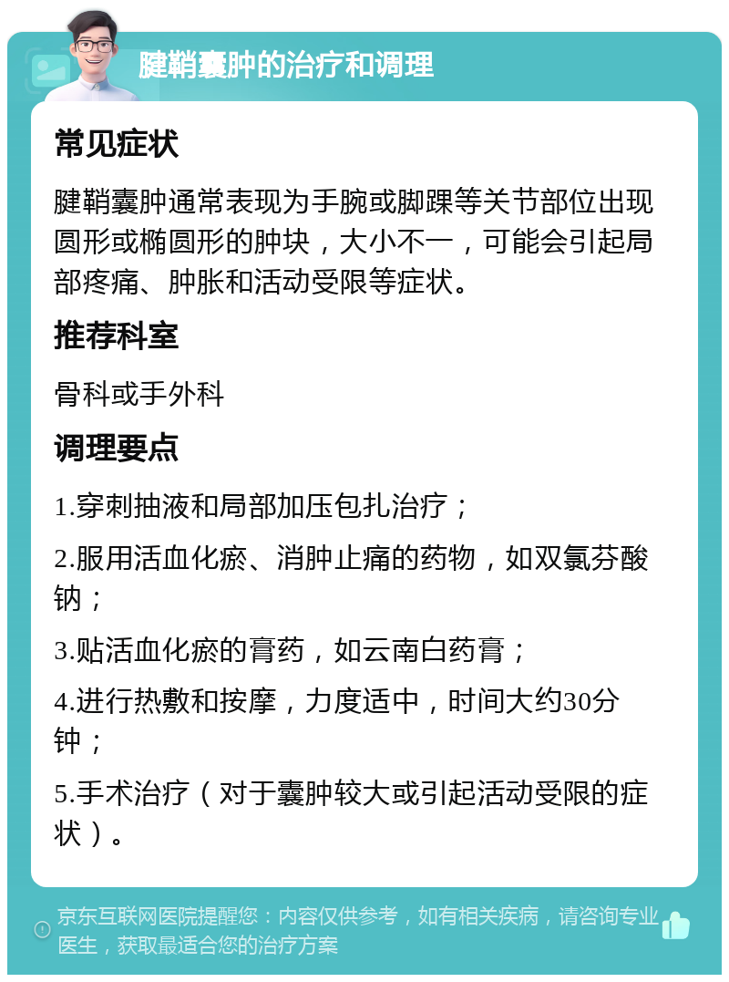 腱鞘囊肿的治疗和调理 常见症状 腱鞘囊肿通常表现为手腕或脚踝等关节部位出现圆形或椭圆形的肿块，大小不一，可能会引起局部疼痛、肿胀和活动受限等症状。 推荐科室 骨科或手外科 调理要点 1.穿刺抽液和局部加压包扎治疗； 2.服用活血化瘀、消肿止痛的药物，如双氯芬酸钠； 3.贴活血化瘀的膏药，如云南白药膏； 4.进行热敷和按摩，力度适中，时间大约30分钟； 5.手术治疗（对于囊肿较大或引起活动受限的症状）。