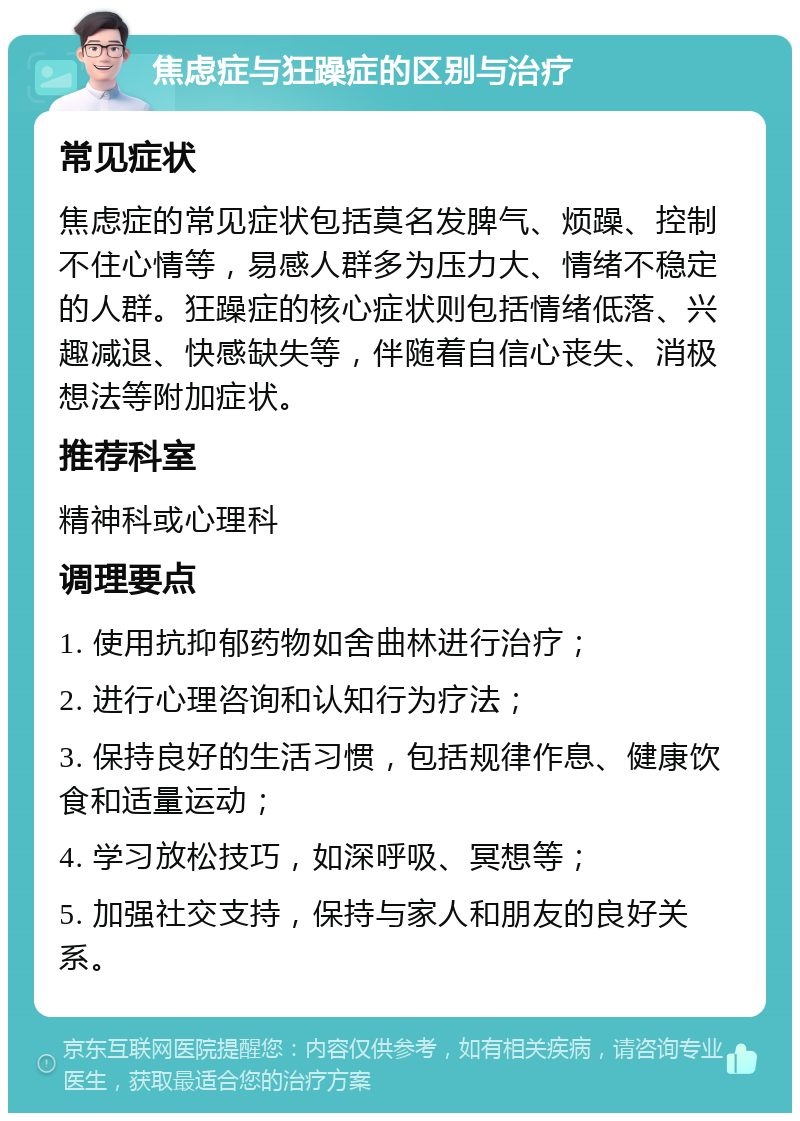 焦虑症与狂躁症的区别与治疗 常见症状 焦虑症的常见症状包括莫名发脾气、烦躁、控制不住心情等，易感人群多为压力大、情绪不稳定的人群。狂躁症的核心症状则包括情绪低落、兴趣减退、快感缺失等，伴随着自信心丧失、消极想法等附加症状。 推荐科室 精神科或心理科 调理要点 1. 使用抗抑郁药物如舍曲林进行治疗； 2. 进行心理咨询和认知行为疗法； 3. 保持良好的生活习惯，包括规律作息、健康饮食和适量运动； 4. 学习放松技巧，如深呼吸、冥想等； 5. 加强社交支持，保持与家人和朋友的良好关系。