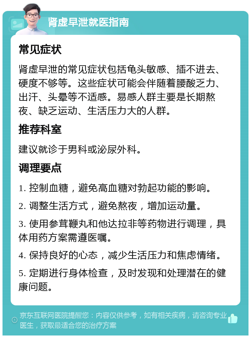 肾虚早泄就医指南 常见症状 肾虚早泄的常见症状包括龟头敏感、插不进去、硬度不够等。这些症状可能会伴随着腰酸乏力、出汗、头晕等不适感。易感人群主要是长期熬夜、缺乏运动、生活压力大的人群。 推荐科室 建议就诊于男科或泌尿外科。 调理要点 1. 控制血糖，避免高血糖对勃起功能的影响。 2. 调整生活方式，避免熬夜，增加运动量。 3. 使用参茸鞭丸和他达拉非等药物进行调理，具体用药方案需遵医嘱。 4. 保持良好的心态，减少生活压力和焦虑情绪。 5. 定期进行身体检查，及时发现和处理潜在的健康问题。