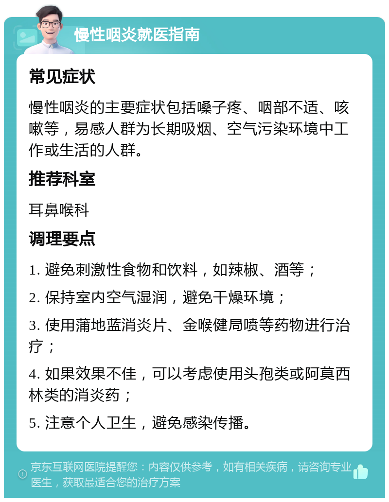 慢性咽炎就医指南 常见症状 慢性咽炎的主要症状包括嗓子疼、咽部不适、咳嗽等，易感人群为长期吸烟、空气污染环境中工作或生活的人群。 推荐科室 耳鼻喉科 调理要点 1. 避免刺激性食物和饮料，如辣椒、酒等； 2. 保持室内空气湿润，避免干燥环境； 3. 使用蒲地蓝消炎片、金喉健局喷等药物进行治疗； 4. 如果效果不佳，可以考虑使用头孢类或阿莫西林类的消炎药； 5. 注意个人卫生，避免感染传播。