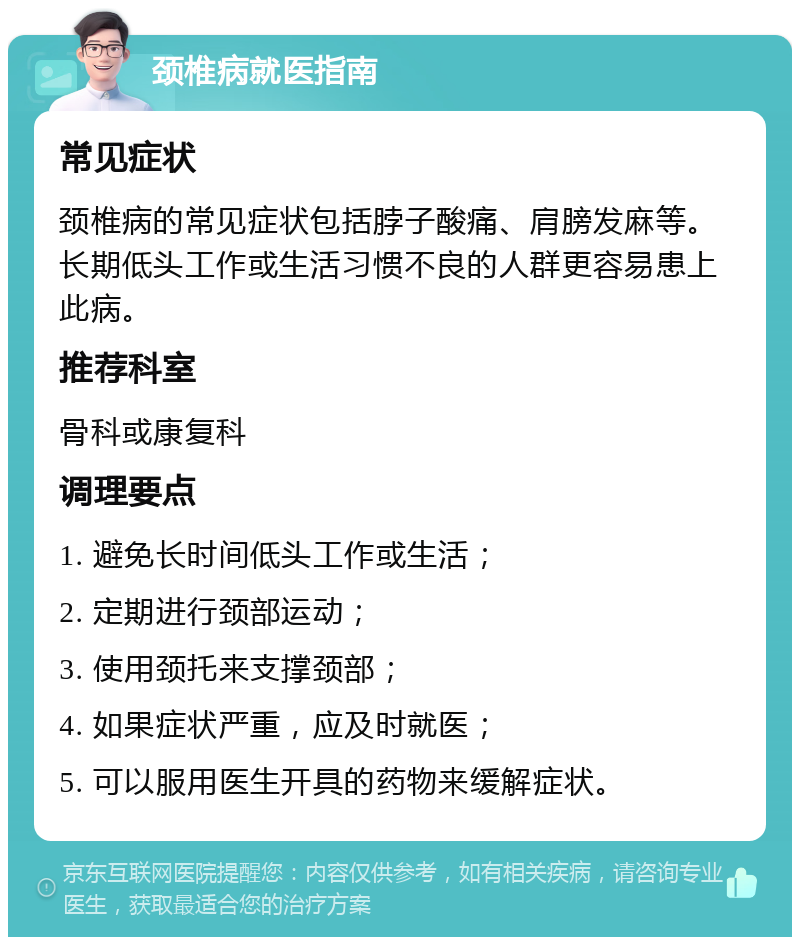 颈椎病就医指南 常见症状 颈椎病的常见症状包括脖子酸痛、肩膀发麻等。长期低头工作或生活习惯不良的人群更容易患上此病。 推荐科室 骨科或康复科 调理要点 1. 避免长时间低头工作或生活； 2. 定期进行颈部运动； 3. 使用颈托来支撑颈部； 4. 如果症状严重，应及时就医； 5. 可以服用医生开具的药物来缓解症状。