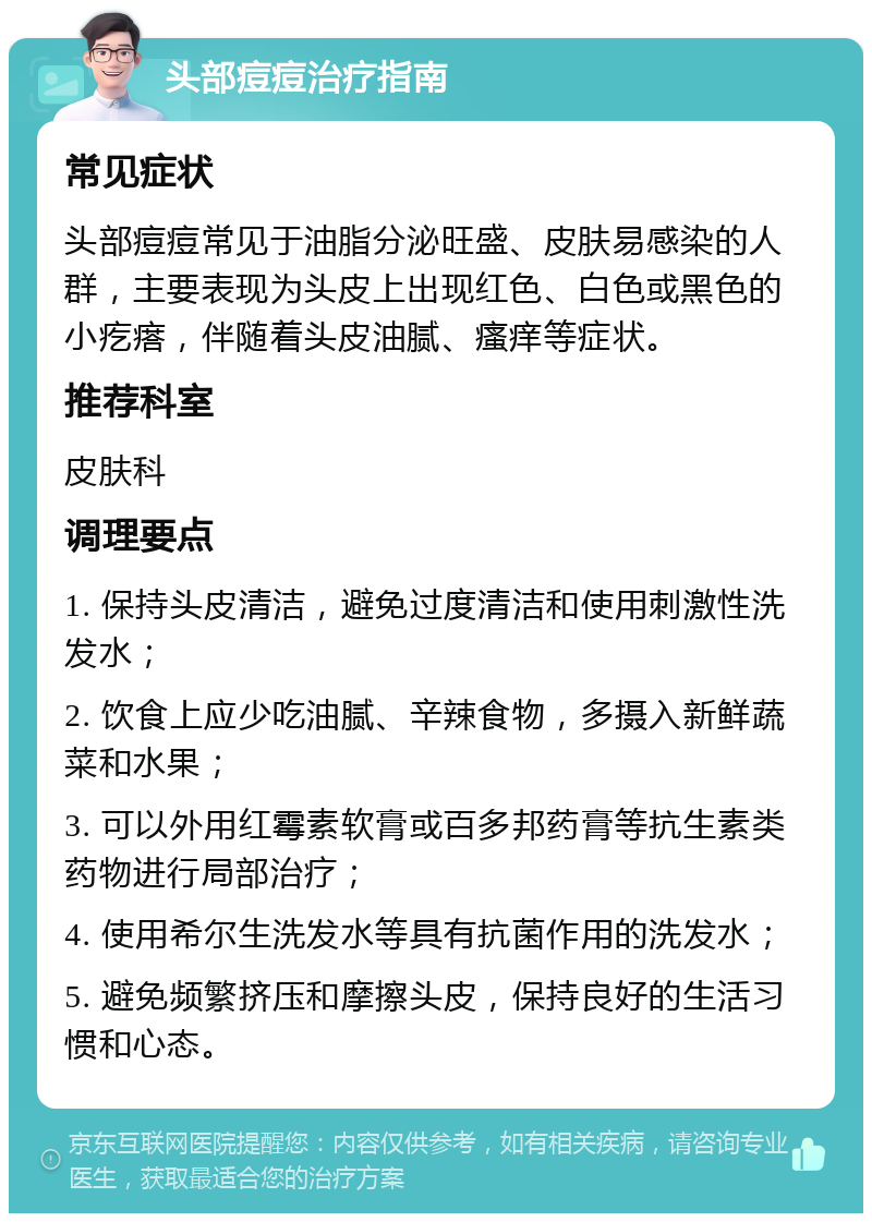 头部痘痘治疗指南 常见症状 头部痘痘常见于油脂分泌旺盛、皮肤易感染的人群，主要表现为头皮上出现红色、白色或黑色的小疙瘩，伴随着头皮油腻、瘙痒等症状。 推荐科室 皮肤科 调理要点 1. 保持头皮清洁，避免过度清洁和使用刺激性洗发水； 2. 饮食上应少吃油腻、辛辣食物，多摄入新鲜蔬菜和水果； 3. 可以外用红霉素软膏或百多邦药膏等抗生素类药物进行局部治疗； 4. 使用希尔生洗发水等具有抗菌作用的洗发水； 5. 避免频繁挤压和摩擦头皮，保持良好的生活习惯和心态。