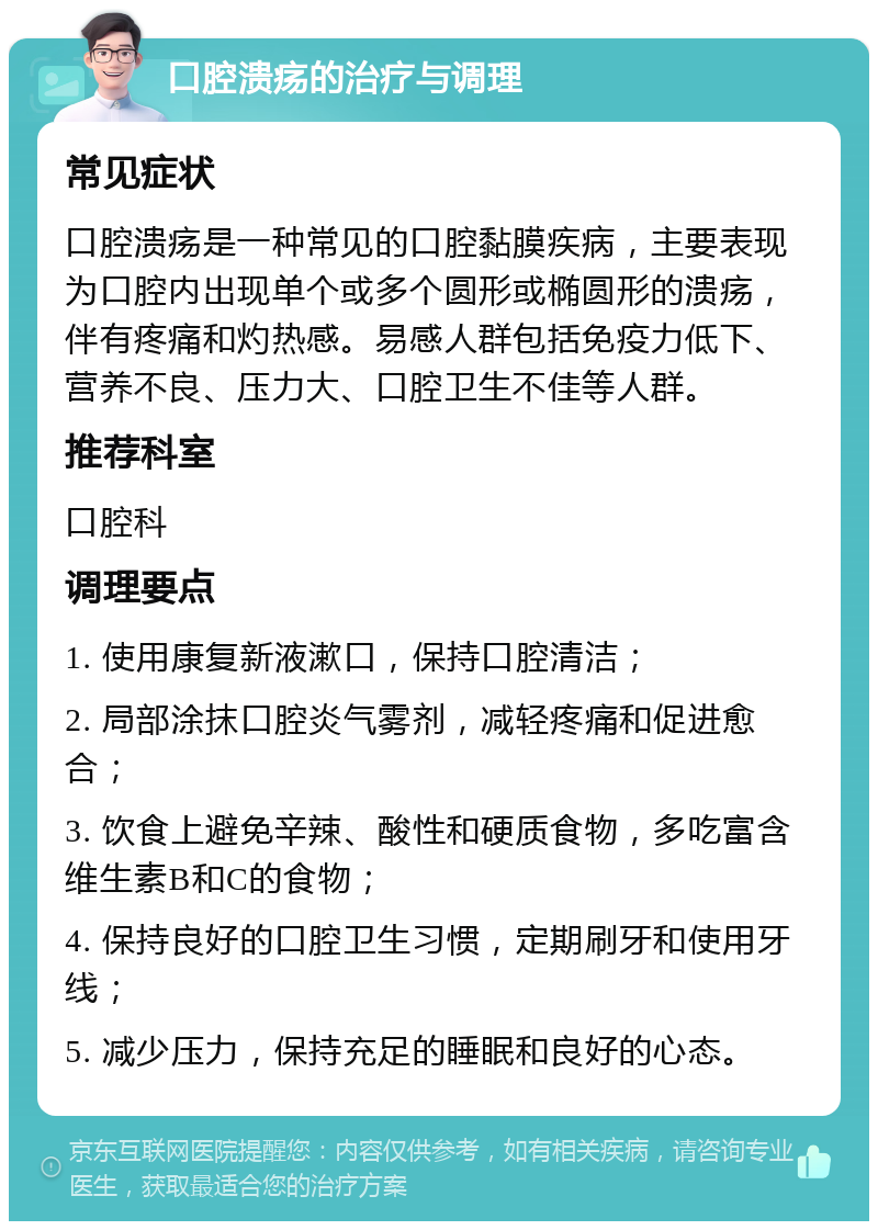 口腔溃疡的治疗与调理 常见症状 口腔溃疡是一种常见的口腔黏膜疾病，主要表现为口腔内出现单个或多个圆形或椭圆形的溃疡，伴有疼痛和灼热感。易感人群包括免疫力低下、营养不良、压力大、口腔卫生不佳等人群。 推荐科室 口腔科 调理要点 1. 使用康复新液漱口，保持口腔清洁； 2. 局部涂抹口腔炎气雾剂，减轻疼痛和促进愈合； 3. 饮食上避免辛辣、酸性和硬质食物，多吃富含维生素B和C的食物； 4. 保持良好的口腔卫生习惯，定期刷牙和使用牙线； 5. 减少压力，保持充足的睡眠和良好的心态。