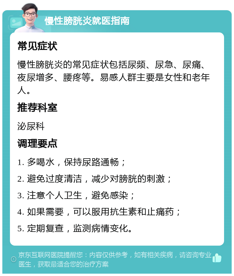 慢性膀胱炎就医指南 常见症状 慢性膀胱炎的常见症状包括尿频、尿急、尿痛、夜尿增多、腰疼等。易感人群主要是女性和老年人。 推荐科室 泌尿科 调理要点 1. 多喝水，保持尿路通畅； 2. 避免过度清洁，减少对膀胱的刺激； 3. 注意个人卫生，避免感染； 4. 如果需要，可以服用抗生素和止痛药； 5. 定期复查，监测病情变化。