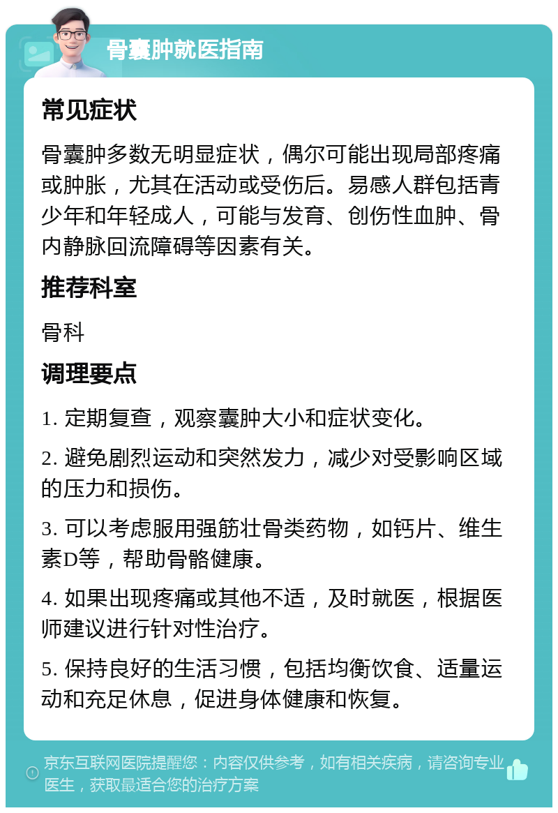 骨囊肿就医指南 常见症状 骨囊肿多数无明显症状，偶尔可能出现局部疼痛或肿胀，尤其在活动或受伤后。易感人群包括青少年和年轻成人，可能与发育、创伤性血肿、骨内静脉回流障碍等因素有关。 推荐科室 骨科 调理要点 1. 定期复查，观察囊肿大小和症状变化。 2. 避免剧烈运动和突然发力，减少对受影响区域的压力和损伤。 3. 可以考虑服用强筋壮骨类药物，如钙片、维生素D等，帮助骨骼健康。 4. 如果出现疼痛或其他不适，及时就医，根据医师建议进行针对性治疗。 5. 保持良好的生活习惯，包括均衡饮食、适量运动和充足休息，促进身体健康和恢复。