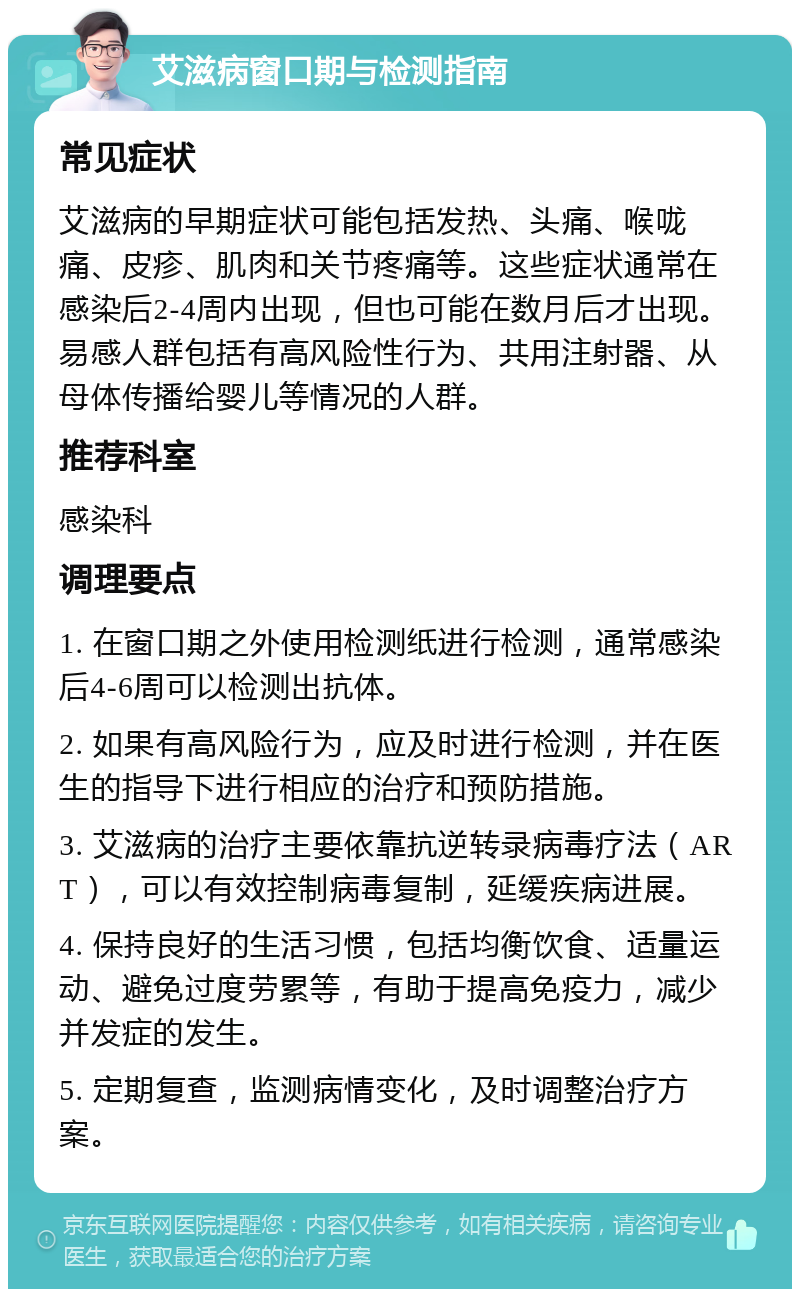 艾滋病窗口期与检测指南 常见症状 艾滋病的早期症状可能包括发热、头痛、喉咙痛、皮疹、肌肉和关节疼痛等。这些症状通常在感染后2-4周内出现，但也可能在数月后才出现。易感人群包括有高风险性行为、共用注射器、从母体传播给婴儿等情况的人群。 推荐科室 感染科 调理要点 1. 在窗口期之外使用检测纸进行检测，通常感染后4-6周可以检测出抗体。 2. 如果有高风险行为，应及时进行检测，并在医生的指导下进行相应的治疗和预防措施。 3. 艾滋病的治疗主要依靠抗逆转录病毒疗法（ART），可以有效控制病毒复制，延缓疾病进展。 4. 保持良好的生活习惯，包括均衡饮食、适量运动、避免过度劳累等，有助于提高免疫力，减少并发症的发生。 5. 定期复查，监测病情变化，及时调整治疗方案。