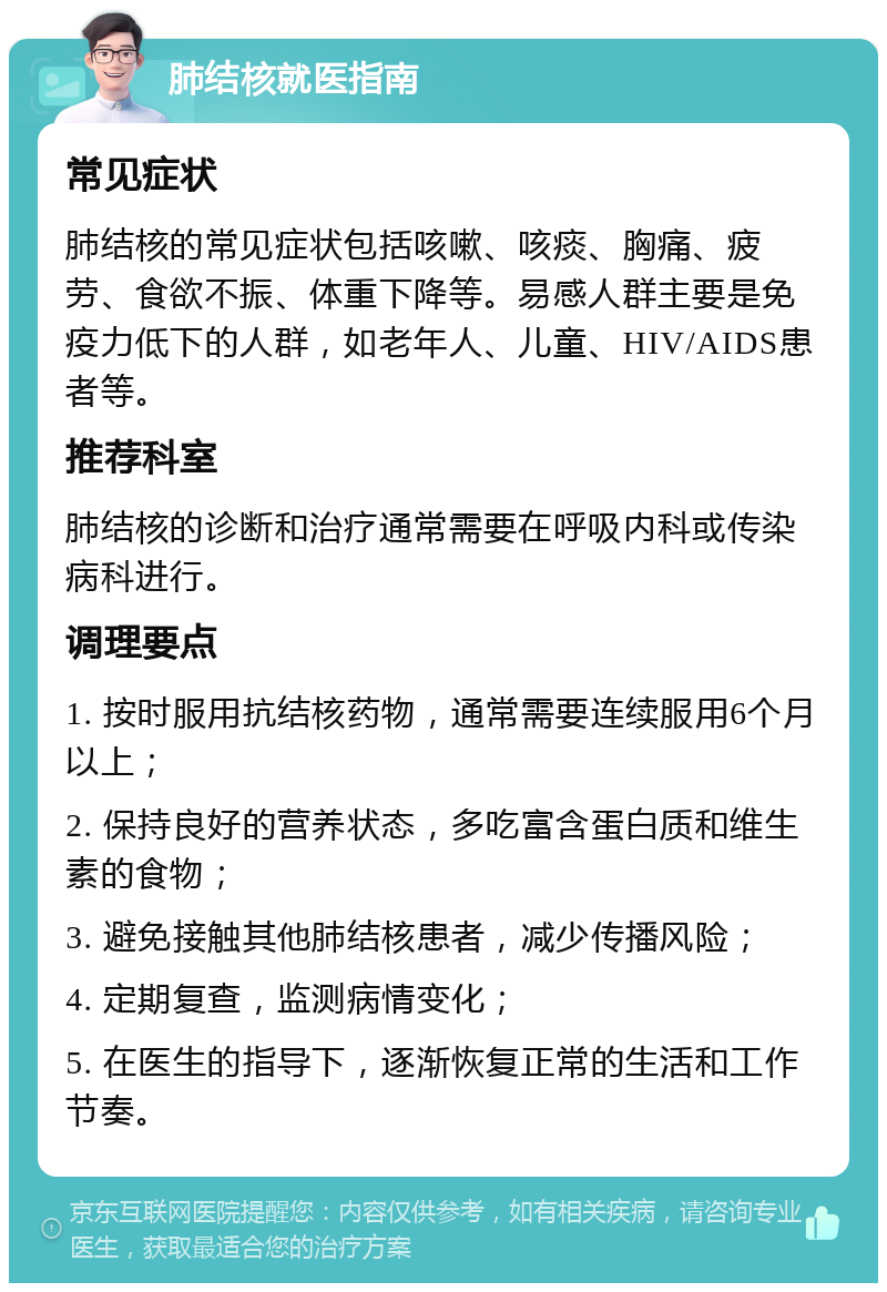 肺结核就医指南 常见症状 肺结核的常见症状包括咳嗽、咳痰、胸痛、疲劳、食欲不振、体重下降等。易感人群主要是免疫力低下的人群，如老年人、儿童、HIV/AIDS患者等。 推荐科室 肺结核的诊断和治疗通常需要在呼吸内科或传染病科进行。 调理要点 1. 按时服用抗结核药物，通常需要连续服用6个月以上； 2. 保持良好的营养状态，多吃富含蛋白质和维生素的食物； 3. 避免接触其他肺结核患者，减少传播风险； 4. 定期复查，监测病情变化； 5. 在医生的指导下，逐渐恢复正常的生活和工作节奏。