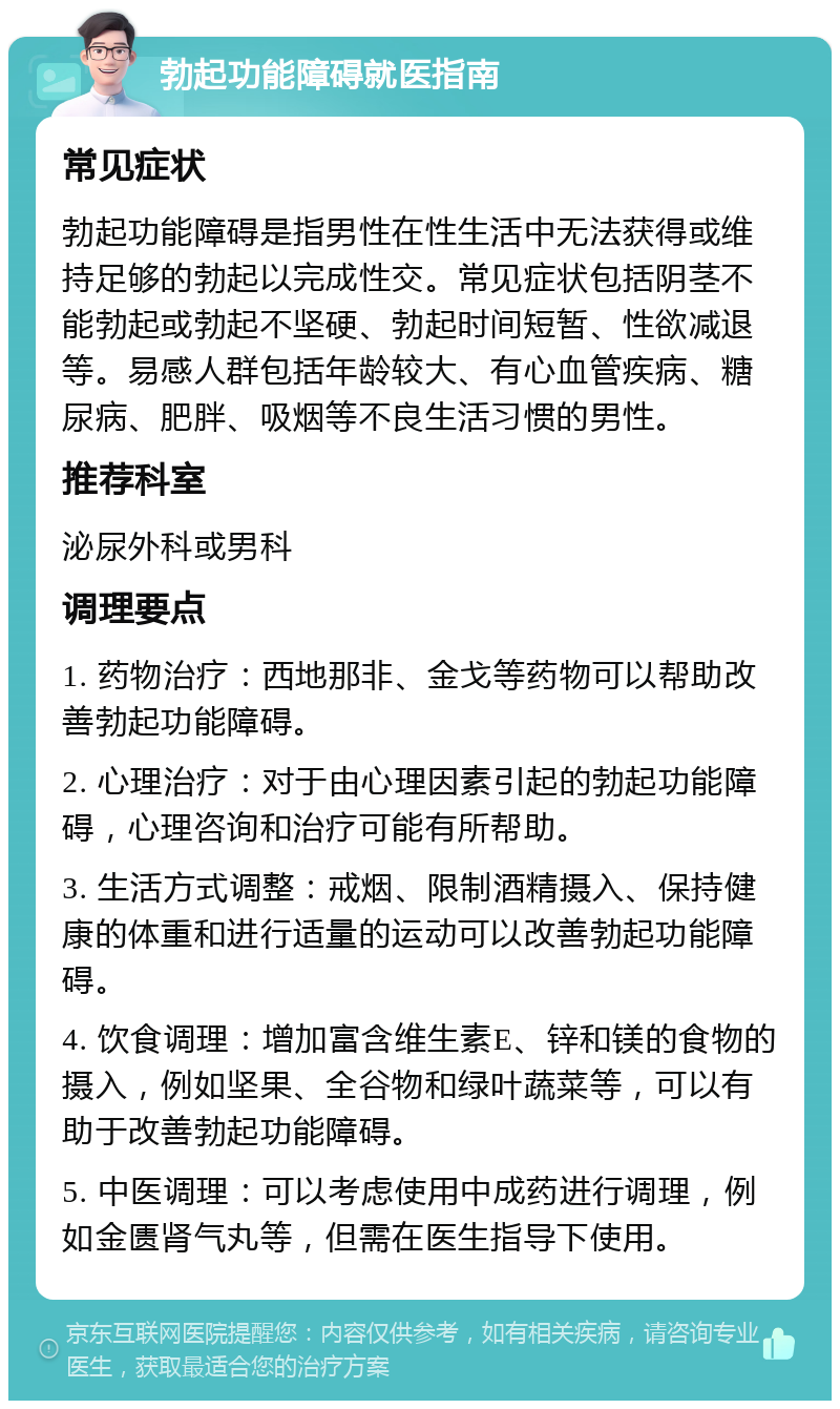 勃起功能障碍就医指南 常见症状 勃起功能障碍是指男性在性生活中无法获得或维持足够的勃起以完成性交。常见症状包括阴茎不能勃起或勃起不坚硬、勃起时间短暂、性欲减退等。易感人群包括年龄较大、有心血管疾病、糖尿病、肥胖、吸烟等不良生活习惯的男性。 推荐科室 泌尿外科或男科 调理要点 1. 药物治疗：西地那非、金戈等药物可以帮助改善勃起功能障碍。 2. 心理治疗：对于由心理因素引起的勃起功能障碍，心理咨询和治疗可能有所帮助。 3. 生活方式调整：戒烟、限制酒精摄入、保持健康的体重和进行适量的运动可以改善勃起功能障碍。 4. 饮食调理：增加富含维生素E、锌和镁的食物的摄入，例如坚果、全谷物和绿叶蔬菜等，可以有助于改善勃起功能障碍。 5. 中医调理：可以考虑使用中成药进行调理，例如金匮肾气丸等，但需在医生指导下使用。