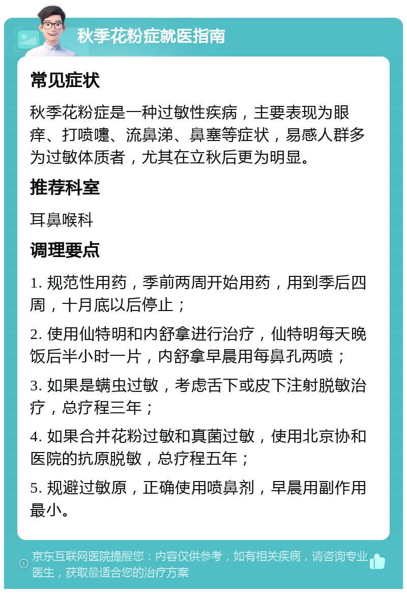 秋季花粉症就医指南 常见症状 秋季花粉症是一种过敏性疾病，主要表现为眼痒、打喷嚏、流鼻涕、鼻塞等症状，易感人群多为过敏体质者，尤其在立秋后更为明显。 推荐科室 耳鼻喉科 调理要点 1. 规范性用药，季前两周开始用药，用到季后四周，十月底以后停止； 2. 使用仙特明和内舒拿进行治疗，仙特明每天晚饭后半小时一片，内舒拿早晨用每鼻孔两喷； 3. 如果是螨虫过敏，考虑舌下或皮下注射脱敏治疗，总疗程三年； 4. 如果合并花粉过敏和真菌过敏，使用北京协和医院的抗原脱敏，总疗程五年； 5. 规避过敏原，正确使用喷鼻剂，早晨用副作用最小。