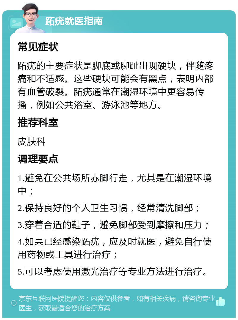 跖疣就医指南 常见症状 跖疣的主要症状是脚底或脚趾出现硬块，伴随疼痛和不适感。这些硬块可能会有黑点，表明内部有血管破裂。跖疣通常在潮湿环境中更容易传播，例如公共浴室、游泳池等地方。 推荐科室 皮肤科 调理要点 1.避免在公共场所赤脚行走，尤其是在潮湿环境中； 2.保持良好的个人卫生习惯，经常清洗脚部； 3.穿着合适的鞋子，避免脚部受到摩擦和压力； 4.如果已经感染跖疣，应及时就医，避免自行使用药物或工具进行治疗； 5.可以考虑使用激光治疗等专业方法进行治疗。