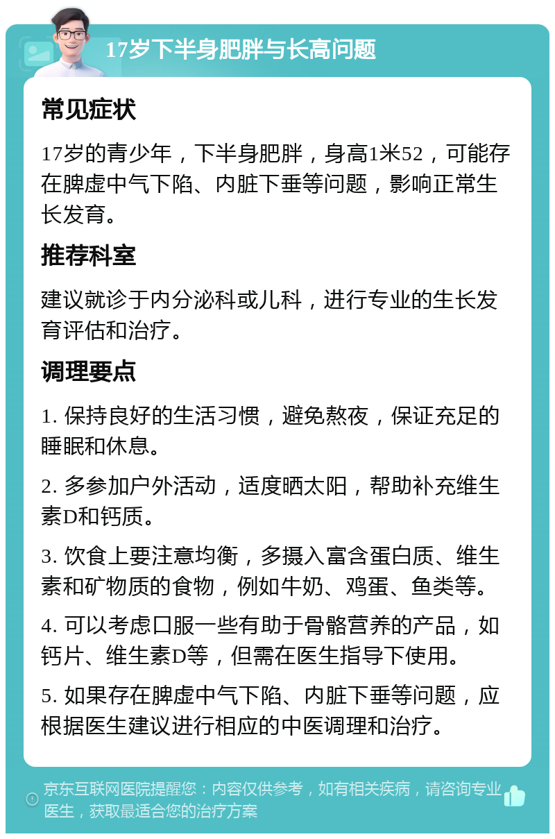 17岁下半身肥胖与长高问题 常见症状 17岁的青少年，下半身肥胖，身高1米52，可能存在脾虚中气下陷、内脏下垂等问题，影响正常生长发育。 推荐科室 建议就诊于内分泌科或儿科，进行专业的生长发育评估和治疗。 调理要点 1. 保持良好的生活习惯，避免熬夜，保证充足的睡眠和休息。 2. 多参加户外活动，适度晒太阳，帮助补充维生素D和钙质。 3. 饮食上要注意均衡，多摄入富含蛋白质、维生素和矿物质的食物，例如牛奶、鸡蛋、鱼类等。 4. 可以考虑口服一些有助于骨骼营养的产品，如钙片、维生素D等，但需在医生指导下使用。 5. 如果存在脾虚中气下陷、内脏下垂等问题，应根据医生建议进行相应的中医调理和治疗。