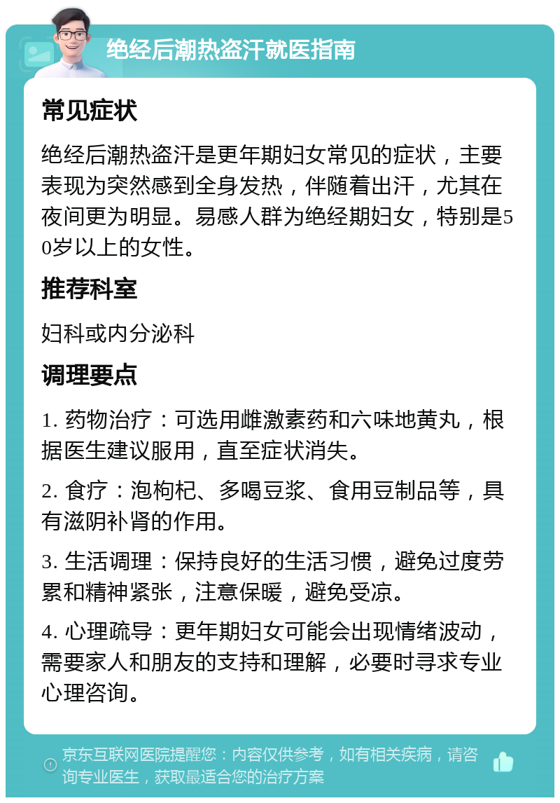 绝经后潮热盗汗就医指南 常见症状 绝经后潮热盗汗是更年期妇女常见的症状，主要表现为突然感到全身发热，伴随着出汗，尤其在夜间更为明显。易感人群为绝经期妇女，特别是50岁以上的女性。 推荐科室 妇科或内分泌科 调理要点 1. 药物治疗：可选用雌激素药和六味地黄丸，根据医生建议服用，直至症状消失。 2. 食疗：泡枸杞、多喝豆浆、食用豆制品等，具有滋阴补肾的作用。 3. 生活调理：保持良好的生活习惯，避免过度劳累和精神紧张，注意保暖，避免受凉。 4. 心理疏导：更年期妇女可能会出现情绪波动，需要家人和朋友的支持和理解，必要时寻求专业心理咨询。