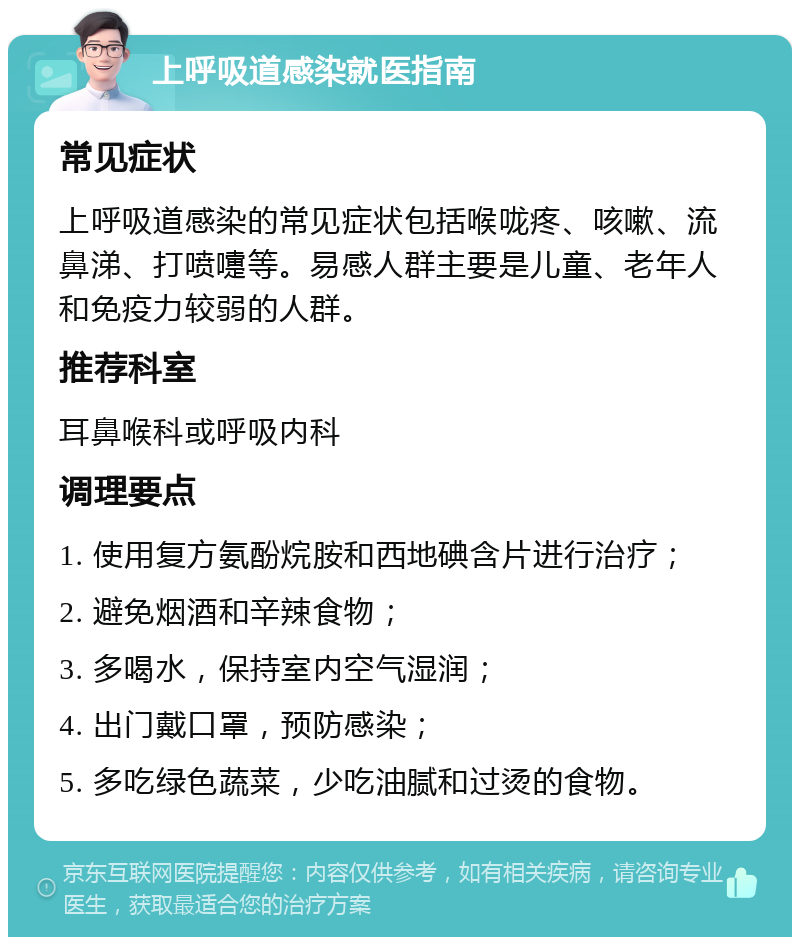 上呼吸道感染就医指南 常见症状 上呼吸道感染的常见症状包括喉咙疼、咳嗽、流鼻涕、打喷嚏等。易感人群主要是儿童、老年人和免疫力较弱的人群。 推荐科室 耳鼻喉科或呼吸内科 调理要点 1. 使用复方氨酚烷胺和西地碘含片进行治疗； 2. 避免烟酒和辛辣食物； 3. 多喝水，保持室内空气湿润； 4. 出门戴口罩，预防感染； 5. 多吃绿色蔬菜，少吃油腻和过烫的食物。