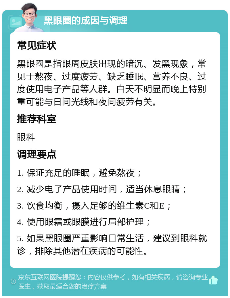 黑眼圈的成因与调理 常见症状 黑眼圈是指眼周皮肤出现的暗沉、发黑现象，常见于熬夜、过度疲劳、缺乏睡眠、营养不良、过度使用电子产品等人群。白天不明显而晚上特别重可能与日间光线和夜间疲劳有关。 推荐科室 眼科 调理要点 1. 保证充足的睡眠，避免熬夜； 2. 减少电子产品使用时间，适当休息眼睛； 3. 饮食均衡，摄入足够的维生素C和E； 4. 使用眼霜或眼膜进行局部护理； 5. 如果黑眼圈严重影响日常生活，建议到眼科就诊，排除其他潜在疾病的可能性。